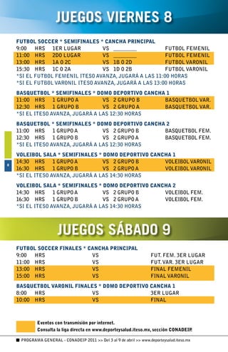 JUEGOS VIERNES 8
    FUTBOL SOCCER * SEMIFINALES * CANCHA PRINCIPAL
    9:00	 HRS	 1ER	LUGAR	          VS	 _________	        FUTBOL	FEMENIL
    11:00	 HRS	 2DO	LUGAR	         VS	 _________	        FUTBOL	FEMENIL
    13:00	 HRS	 1A	O	2C	           VS	 1B	O	2D	          FUTBOL	VARONIL
    15:30	 HRS	 1C	O	2A	           VS	 1D	O	2B	          FUTBOL	VARONIL
    *SI	EL	FUTBOL	FEMENIL	ITESO	AVANZA,	JUGARÁ	A	LAS	11:00	HORAS
    *SI	EL	FUTBOL	VARONIL	ITESO	AVANZA,	JUGARÁ	A	LAS	13:00	HORAS
    BASQUETBOL * SEMIFINALES * DOMO DEPORTIVO CANCHA 1
    11:00	 HRS	 1	GRUPO	A	         VS	 2	GRUPO	B	   BASQUETBOL	VAR.
    12:30	 HRS	 1	GRUPO	B	         VS	 2	GRUPO	A	   BASQUETBOL	VAR.
    *SI	EL	ITESO	AVANZA,	JUGARÁ	A	LAS	12:30	HORAS
    BASQUETBOL * SEMIFINALES * DOMO DEPORTIVO CANCHA 2
    11:00	 HRS	 1	GRUPO	A	         VS	 2	GRUPO	B	   BASQUETBOL	FEM.
    12:30	 HRS	 1	GRUPO	B	         VS	 2	GRUPO	A	   BASQUETBOL	FEM.
    *SI	EL	ITESO	AVANZA,	JUGARÁ	A	LAS	12:30	HORAS
    VOLEIBOL SALA * SEMIFINALES * DOMO DEPORTIVO CANCHA 1
    14:30	 HRS	 1	GRUPO	A	         VS	 2	GRUPO	B	    VOLEIBOL	VARONIL
8
    16:30	 HRS	 1	GRUPO	B	         VS	 2	GRUPO	A	    VOLEIBOL	VARONIL
    *SI	EL	ITESO	AVANZA,	JUGARÁ	A	LAS	14:30	HORAS
    VOLEIBOL SALA * SEMIFINALES * DOMO DEPORTIVO CANCHA 2
    14:30	 HRS	 1	GRUPO	A	         VS	 2	GRUPO	B	    VOLEIBOL	FEM.
    16:30	 HRS	 1	GRUPO	B	         VS	 2	GRUPO	A	    VOLEIBOL	FEM.
    *SI	EL	ITESO	AVANZA,	JUGARÁ	A	LAS	14:30	HORAS




                       JUEGOS SÁBADO 9
    FUTBOL SOCCER FINALES * CANCHA PRINCIPAL
    9:00	 HRS	 	             VS	   	                                  FUT.	FEM.	3ER	LUGAR
    11:00	 HRS	 	            VS	   	                                  FUT.	VAR.	3ER	LUGAR
    13:00	 HRS	 	            VS	   	                                  FINAL	FEMENIL
    15:00	 HRS	 	            VS	   	                                  FINAL	VARONIL
    BASQUETBOL VARONIL FINALES * DOMO DEPORTIVO CANCHA 1
    8:00	 HRS	 	            VS	    	            3ER	LUGAR
    10:00	 HRS	 	           VS	    	            FINAL



             Eventos con transmisión por internet.
             Consulta la liga directa en www.deporteysalud.iteso.mx, sección CONADEIP.

     PROGRAMA GENERAL - CONADEIP 2011  Del 3 al 9 de abril  www.deporteysalud.iteso.mx
 
