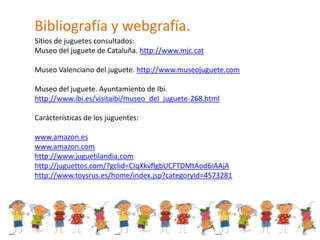 Bibliografía y webgrafía.
Sitios de juguetes consultados:
Museo del juguete de Cataluña. http://www.mjc.cat

Museo Valenci...