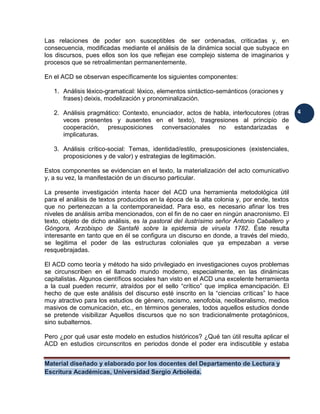 Material diseñado y elaborado por los docentes del Departamento de Lectura y
Escritura Académicas, Universidad Sergio Arboleda.
4
Las relaciones de poder son susceptibles de ser ordenadas, criticadas y, en
consecuencia, modificadas mediante el análisis de la dinámica social que subyace en
los discursos, pues ellos son los que reflejan ese complejo sistema de imaginarios y
procesos que se retroalimentan permanentemente.
En el ACD se observan específicamente los siguientes componentes:
1. Análisis léxico-gramatical: léxico, elementos sintáctico-semánticos (oraciones y
frases) deixis, modelización y pronominalización.
2. Análisis pragmático: Contexto, enunciador, actos de habla, interlocutores (otras
veces presentes y ausentes en el texto), trasgresiones al principio de
cooperación, presuposiciones conversacionales no estandarizadas e
implicaturas.
3. Análisis crítico-social: Temas, identidad/estilo, presuposiciones (existenciales,
proposiciones y de valor) y estrategias de legitimación.
Estos componentes se evidencian en el texto, la materialización del acto comunicativo
y, a su vez, la manifestación de un discurso particular.
La presente investigación intenta hacer del ACD una herramienta metodológica útil
para el análisis de textos producidos en la época de la alta colonia y, por ende, textos
que no pertenezcan a la contemporaneidad. Para eso, es necesario afinar los tres
niveles de análisis arriba mencionados, con el fin de no caer en ningún anacronismo. El
texto, objeto de dicho análisis, es la pastoral del ilustrísimo señor Antonio Caballero y
Góngora, Arzobispo de Santafé sobre la epidemia de viruela 1782. Éste resulta
interesante en tanto que en él se configura un discurso en donde, a través del miedo,
se legitima el poder de las estructuras coloniales que ya empezaban a verse
resquebrajadas.
El ACD como teoría y método ha sido privilegiado en investigaciones cuyos problemas
se circunscriben en el llamado mundo moderno, especialmente, en las dinámicas
capitalistas. Algunos científicos sociales han visto en el ACD una excelente herramienta
a la cual pueden recurrir, atraídos por el sello “crítico” que implica emancipación. El
hecho de que este análisis del discurso esté inscrito en la “ciencias críticas” lo hace
muy atractivo para los estudios de género, racismo, xenofobia, neoliberalismo, medios
masivos de comunicación, etc., en términos generales, todos aquellos estudios donde
se pretende visibilizar Aquellos discursos que no son tradicionalmente protagónicos,
sino subalternos.
Pero ¿por qué usar este modelo en estudios históricos? ¿Qué tan útil resulta aplicar el
ACD en estudios circunscritos en periodos donde el poder era indiscutible y estaba
 