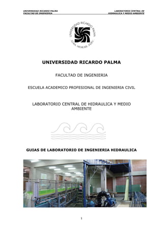 UNIVERSIDAD RICARDO PALMA LABORATORIO CENTRAL DE
FACULTAD DE INGENIERIA HIDRAULICA Y MEDIO AMBIENTE
1
UNIVERSIDAD RICARDO PALMA
FACULTAD DE INGENIERIA
ESCUELA ACADEMICO PROFESIONAL DE INGENIERIA CIVIL
LABORATORIO CENTRAL DE HIDRAULICA Y MEDIO
AMBIENTE
GUIAS DE LABORATORIO DE INGENIERIA HIDRAULICA
 