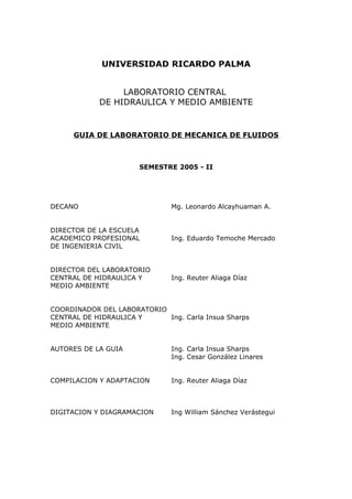 UNIVERSIDAD RICARDO PALMA
LABORATORIO CENTRAL
DE HIDRAULICA Y MEDIO AMBIENTE
GUIA DE LABORATORIO DE MECANICA DE FLUIDOS
SEMESTRE 2005 - II
DECANO Mg. Leonardo Alcayhuaman A.
DIRECTOR DE LA ESCUELA
ACADEMICO PROFESIONAL Ing. Eduardo Temoche Mercado
DE INGENIERIA CIVIL
DIRECTOR DEL LABORATORIO
CENTRAL DE HIDRAULICA Y Ing. Reuter Aliaga Díaz
MEDIO AMBIENTE
COORDINADOR DEL LABORATORIO
CENTRAL DE HIDRAULICA Y Ing. Carla Insua Sharps
MEDIO AMBIENTE
AUTORES DE LA GUIA Ing. Carla Insua Sharps
Ing. Cesar González Linares
COMPILACION Y ADAPTACION Ing. Reuter Aliaga Díaz
DIGITACION Y DIAGRAMACION Ing William Sánchez Verástegui
 