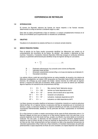 EXPERIENCIA DE REYNOLDS
1.0 INTRODUCCION
El número de Reynolds relaciona las fuerzas de inercia respecto a las fuerzas viscosas,
determinando si el flujo es laminar o turbulento según su valor.
Este valor se aplica principalmente a flujo en tuberías o a cuerpos completamente inmersos en el
fluido con la finalidad que la superficie libre no necesite ser considerada.
2.0 OBJETIVO
Visualizar en el Laboratorio los estados del flujo en un conducto cerrado (tubería).
3.0 BREVE PRINCIPIO TEORIA
Para el estudio de los flujos resulta conveniente identificar las diferencias que existen en el
comportamiento del movimiento de los fluidos. Se admiten tres estados o regímenes de flujo
(Laminar, Transición y Turbulento); Osborne Reynolds (1833) tras ensayar en conductos cilíndricos
propuso un parámetro adimensional para identificar el tipo de regímen del flujo en una tubería.
R =
V L
υ
……………………… (1)
R : Parámetro adimensional, hoy conocido como número de Reynolds.
V : Velocidad media del flujo.
L : Dimensión característica normal al flujo, en el caso de tuberías es el diámetro D.
υ : Viscosidad cinemática.
Los valores críticos a partir del cual el flujo laminar se vuelve inestable, de acuerdo a los criterios de
diferentes investigadores van desde 2,000 (propuestos por Reynolds) hasta 40,000 (calculados por
Eckman). Sin embargo es usual aceptar dos limites: valores menores de 2,000 para el regímen
laminar y mayores de 4,000 para el turbulento; White, propone una serie de valores que describen
algunos aspectos de importancia del comportamiento del flujo:
0 < R < 1 : Mov. laminar "lento" altamente viscoso.
1 < R < 100 : laminar con fuerte dependencia del R.
100 < R < 10³ : laminar, útil en la teoría de la capa límite.
10³ < R < 104
: transición a la turbulencia.
104
< R < 106
: turbulento, moderada dependencia del R.
106
< R < ∞ : turbulento con débil dependencia del R.
Los flujos viscosos se pueden clasificar en laminares o turbulentos, teniendo en cuenta la estructura
interna del flujo. En un régimen laminar, la estructura del flujo se caracteriza por el movimiento de
láminas o capas. La estructura de flujo es un régimen turbulento por otro lado, se caracteriza por los
movimientos tridimensionales, aleatorios, de las partículas del fluido, superpuestos al movimiento
promedio.
En un flujo laminar no existe un estado macroscópico de las capas de fluido adyacentes entre si, Un
filamento delgado de tinta que se inyecte en un flujo laminar aparece como una sola línea; so se
presenta dispersión de la tinta través del flujo, excepto una difusión muy lenta debido al movimiento
molecular. Por otra parte, un filamento de tinta inyectado en un flujo turbulento rápidamente se
dispersa en todo el campo de flujo; la línea de colorante se descompone en una enredada maraña
de hilos de tinta. Este comportamiento de flujo turbulento se debe a las pequeñas fluctuaciones de
velocidad superpuestas al flujo medio de un flujo turbulento; el mezclado macroscópico de partículas
pertenecientes a capas adyacentes de fluido da como resultado una rápida dispersión del colorante.
 