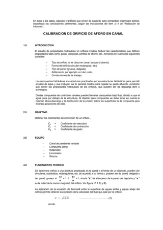 En base a los datos, cálculos y gráficos que sirven de sustento para comprobar el principio teórico,
establezca las conclusiones pertinentes, según las indicaciones del ítem 3.11 de “Redacción de
Informes”.
CALIBRACION DE ORIFICIO DE AFORO EN CANAL
1.0 INTRODUCCION
El estudio de propiedades hidráulicas en orificios implica deducir las características que definen
propiedades tales como gasto, velocidad, perfiles de chorro, etc.; tomando en cuenta las siguientes
variables:
− Tipo de orificio (si se ubica en canal, tanque o tubería).
− Forma del orificio (circular rectangular, etc).
− Tipo de pared (gruesa, delgada).
− Aditamento, por ejemplo un tubo corto.
− Conducciones de de trabajo.
Las compuertas hidráulicas son aberturas practicadas en las estructuras hidráulicas para permitir
el paso de agua y que incluyen por lo general medios para regular su gasto afluente, condición
que tienen las propiedades hidráulicas de los orificios, que pueden ser de descarga libre o
sumergida.
Ciertas compuertas de control en canales pueden llamarse compuertas bajo flujo, debido a que el
agua pasa por debajo de la estructura. Al diseñar tales compuertas se debe tener en cuenta la
relación altura-descarga y la distribución de la presión sobre las superficies de la compuerta para
diversas posiciones de esta.
2.0 OBJETIVO
Obtener los coeficientes de corrección de un orificio .
Cv = Coeficiente de velocidad
Cc = Coeficiente de contracción
Cg = Coeficiente de gasto
3.0 EQUIPO
− Canal de pendiente variable
− Compuerta plana
− Rotámetro
− Limnímetro
− Wincha
4.0 FUNDAMENTO TEORICO
Se denomina orificio a una abertura practicada en la pared o el fondo de un depósito, pueden ser
circulares, cuadrados, rectangulares, etc. de acuerdo a su forma y, pueden ser de pared delgada o
de pared gruesa sí
a
ε
< 1 ó
a
ε
> 1, donde “ε “es el espesor de la pared del depósito y “a “
es la mitad de la menor magnitud del orificio. Ver figura Nº 1 A) y B).
La aplicación de la ecuación de Bernoulli entre la superficie de aguas arriba y aguas abajo del
orificio permite obtener la expresión de la velocidad del flujo que sale por el orificio:
V = 2 g H ……………………………….(1)
donde:
 