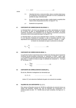 V = 2 g H ……………………………………..(1)
donde:
V = Velocidad del chorro a través del orificio, ésta se considera ideal porque
en la aplicación de la ecuación de Bernoulli no se han considerado las
perdidas de carga. (Velocidad ideal)
H = Es la carga de agua antes del orificio, medida desde la superficie libre
hasta el centro de gravedad del orificio. Ver figura N° 1 E).
g = Aceleración de la gravedad.
4.1 COEFICIENTE DE CORRECCION DE VELOCIDAD CV .
La Velocidad Real VR del chorro que descarga por el orificio, está afectada, por el borde
de la sección de paso, el estrangulamiento de las líneas de corriente, la tensión
superficial, viscosidad y otros parámetros que son relativos al movimiento, provocando
una sección menor al de la pared del tanque. Ver figura Nº 1 D)
La Velocidad Real VR es menor que la Velocidad Ideal V; entonces, a la relación VR/V =
Cv se le denomina Coeficiente de velocidad, su valor se encuentra entre 0.9 y 0.98,
dependiendo de la magnitud del número de Reynolds, (cuando R > 120,000; Cv ≈ 0.98).
La relación de velocidades da lugar al coeficiente de velocidad.
t
r
V
V
CV = …………………………..( 2)
4.2 COEFICIENTE DE CORRECCION DE AREAS Cc .
Las partículas líquidas al aproximarse hacia la salida de las descarga siguen trayectorias
curvilíneas, las que se aprietan y entrecruzan al abandonar el orificio dando lugar
a una contracción cuya área (denominada área real) siendo esta menor que la del orificio
(área ideal). La relación de áreas da lugar al coeficiente de contracción Cc . Ver figura
N° 1 D), donde: a > e
Cc =
A l
A
Rea
Ideal
……………………………..( 3)
4.3 COEFICIENTE DE CORRELACION DE CAUDALES Cg .
De otro lao, diferentes investigadores han demostrado que:
Cg = Cv Cc …………………………………..(4)
donde a "Cg" se le denomina Coeficiente de gasto o de corrección de caudales.
4.4 VALORES DE LOS COEFICIENTES Cg, Cv, Cc .
Para valores de Reynolds menores de 120,000 los coeficientes de corrección toman sus
valores más pequeños, mientras que, para los Reynolds que corresponden a la
turbulencia plena, es decir: R > 120,000, esos se hacen constantes. (Ver figura de Cv,
Cc, Cg .)
 