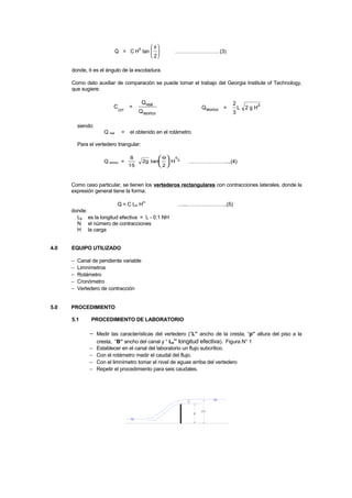 Q = C H tan
2
n θ




 ……………………. (3)
donde, θ es el ángulo de la escotadura.
Como dato auxiliar de comparación se puede tomar el trabajo del Georgia Institute of Technology,
que sugiere:
C =
Q
QGIT
real
teorico
Q =
2
3
L 2 g Hteorico
3
siendo:
Q real = el obtenido en el rotámetro
Para el vertedero triangular:
Q teórico =
8
15
2g tan
2
H
5
2
θ




 …………………....(4)
Como caso particular, se tienen los vertederos rectangulares con contracciones laterales, donde la
expresión general tiene la forma:
Q = C Le Hn
…...…………………..(5)
donde:
Le es la longitud efectiva = L - 0.1 NH
N el número de contracciones
H la carga
4.0 EQUIPO UTILIZADO
− Canal de pendiente variable
− Limnímetros
− Rotámetro
− Cronómetro
− Vertedero de contracción
5.0 PROCEDIMIENTO
5.1 PROCEDIMIENTO DE LABORATORIO
− Medir las características del vertedero (“L” ancho de la cresta, “p” altura del piso a la
cresta, “B” ancho del canal y “ Le” longitud efectiva). Figura N° 1
− Establecer en el canal del laboratorio un flujo subcrítico.
− Con el rotámetro medir el caudal del flujo.
− Con el limnímetro tomar el nivel de aguas arriba del vertedero
− Repetir el procedimiento para seis caudales.
H
HT
p
 
