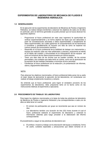 EXPERIMENTOS DE LABORATORIO DE MECANICA DE FLUIDOS E
INGENIERIA HIDRAULICA
1.0 GENERALIDADES
En la ejecución de los experimentos de laboratorio de Mecánica de Fluidos e Ingeniería
Hidráulica, se realiza trabajos tendientes a alcanzar los objetivos de cada uno de ellos
en particular, pero en términos generales se puede precisar que se busca alcanzar los
siguientes objetivos:
− Proporcionar al futuro profesional (en este caso ingeniero) la oportunidad de
verificar experimentalmente y en forma objetiva las leyes que son deducidas a
partir de consideraciones asociadas a datos experimentales o simplemente de
datos experimentales, las cuales gobiernan el comportamiento de los fenómenos
a considerar y paralelamente se formará una idea de cómo se exploran los
nuevos campos de conocimiento científico.
− Desarrollo en el futuro profesional de la habilidad de trabajar con instrumentos y
equipos de medición cada vez más sofisticados y precisos, propiciando el interés
en el hábito del cuidado y minuciosidad en la manipulación de los equipos así
como en la lectura de los datos proporcionados por dichos equipos.
− Tener una idea clara de los errores que se pueden cometer, de los errores
permisibles y los cuidados que debe tener en cuenta, como son la apreciación de
la precisión de las medidas orientadas a minimizar el error permitido.
− Familiarizar al futuro profesional con la redacción y la presentación de informes,
claros y lógicamente elaborados.
NOTA:
Para alcanzar los objetivos mencionados, el futuro profesional debe poner de su parte
el mejor deseo de aprovechar la ejecución de los laboratorios, sin contentarse con
realizar el trabajo simplemente mecánico y rutinario.
Se entiende que el futuro profesional, para lograr el verdadero provecho de los
experimentos de laboratorios, debe prepararse tanto en la teoría como en las
instrucciones relativas al experimento a ejecutarse.
2.0 PROCEDIMIENTO DE TRABAJO DE LABORATORIO
Para lograr los objetivos mencionados a lo largo de todas las prácticas de laboratorio
de Mecánica de Fluidos e Ingeniería Hidráulica y las correspondientes a cada uno de
ellos se debe tener en cuenta:
− El número de participantes por grupo se recomienda que sea en número de
diez.
− Los laboratorios tendrán una duración de tres (03) horas durante el cual el
futuro profesional realizará el experimento de laboratorio y ordenará la
información obtenida para luego proceder a la elaboración del informe
correspondiente:
El procedimiento a seguir en las prácticas de laboratorio son:
a. El profesor, iniciará su trabajo con la descripción del equipo a emplearse, forma
de usarlo, cuidados especiales y precauciones que deben tomarse en el
 