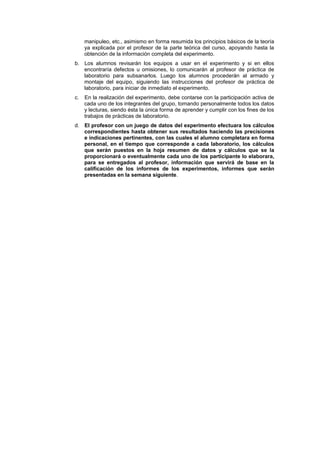manipuleo, etc., asimismo en forma resumida los principios básicos de la teoría
ya explicada por el profesor de la parte teórica del curso, apoyando hasta la
obtención de la información completa del experimento.
b. Los alumnos revisarán los equipos a usar en el experimento y si en ellos
encontraría defectos u omisiones, lo comunicarán al profesor de práctica de
laboratorio para subsanarlos. Luego los alumnos procederán al armado y
montaje del equipo, siguiendo las instrucciones del profesor de práctica de
laboratorio, para iniciar de inmediato el experimento.
c. En la realización del experimento, debe contarse con la participación activa de
cada uno de los integrantes del grupo, tomando personalmente todos los datos
y lecturas, siendo ésta la única forma de aprender y cumplir con los fines de los
trabajos de prácticas de laboratorio.
d. El profesor con un juego de datos del experimento efectuara los cálculos
correspondientes hasta obtener sus resultados haciendo las precisiones
e indicaciones pertinentes, con las cuales el alumno completara en forma
personal, en el tiempo que corresponde a cada laboratorio, los cálculos
que serán puestos en la hoja resumen de datos y cálculos que se la
proporcionará o eventualmente cada uno de los participante lo elaborara,
para se entregados al profesor, información que servirá de base en la
calificación de los informes de los experimentos, informes que serán
presentadas en la semana siguiente.
 