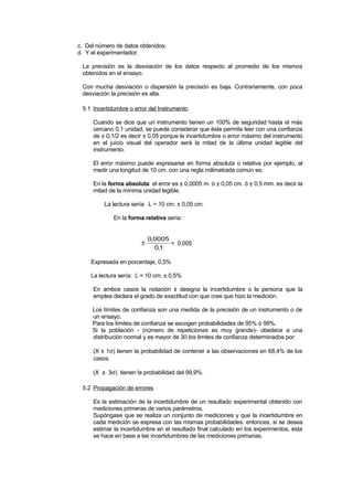 c. Del número de datos obtenidos.
d. Y el experimentador.
La precisión es la desviación de los datos respecto al promedio de los mismos
obtenidos en el ensayo.
Con mucha desviación o dispersión la precisión es baja. Contrariamente, con poca
desviación la precisión es alta.
5.1 Incertidumbre o error del Instrumento
Cuando se dice que un instrumento tienen un 100% de seguridad hasta el más
cercano 0,1 unidad, se puede considerar que éste permite leer con una confianza
de ± 0,1/2 es decir ± 0,05 porque la incertidumbre o error máximo del instrumento
en el juicio visual del operador será la mitad de la última unidad legible del
instrumento.
El error máximo puede expresarse en forma absoluta o relativa por ejemplo, al
medir una longitud de 10 cm. con una regla milimetrada común es:
En la forma absoluta el error es ± 0,0005 m. ó ± 0,05 cm. ó ± 0,5 mm. es decir la
mitad de la mínima unidad legible.
La lectura sería: L = 10 cm. ± 0,05 cm.
En la forma relativa sería:
±
0 0005
01
,
,
= 0,005
Expresada en porcentaje, 0,5%
La lectura sería: L = 10 cm. ± 0,5%
En ambos casos la notación ± designa la incertidumbre o la persona que la
emplea declara el grado de exactitud con que cree que hizo la medición.
Los límites de confianza son una medida de la precisión de un instrumento o de
un ensayo.
Para los límites de confianza se escogen probabilidades de 95% ó 99%.
Si la población - (número de repeticiones es muy grande)- obedece a una
distribución normal y es mayor de 30 los limites de confianza determinados por:
(X ± 1σ) tienen la probabilidad de contener a las observaciones en 68,4% de los
casos.
(X ± 3σ) tienen la probabilidad del 99,9%.
5.2 Propagación de errores
Es la estimación de la incertidumbre de un resultado experimental obtenido con
mediciones primeras de varios parámetros.
Supóngase que se realiza un conjunto de mediciones y que la incertidumbre en
cada medición se expresa con las mismas probabilidades: entonces, si se desea
estimar la incertidumbre en el resultado final calculado en los experimentos, ésta
se hace en base a las incertidumbres de las mediciones primarias.
 