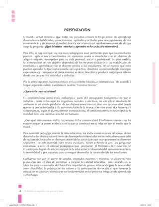 4 Prohibida su reproducción parcial o total.
PRESENTACIÓN
El mundo actual demanda que todas las personas a través de los procesos de aprendizaje
desarrollemos habilidades, conocimientos, aptitudes y actitudes para desempeñarnos de una
manera eficaz y eficiente en el medio laboral y social en el cual nos desenvolvemos, de ahí que
surge la pregunta: ¿Qué debemos enseñar y aprender en los actuales momentos?
Para ello, se requiere que los procesos pedagógicos sean pertinentes para que los estudiantes
puedan aplicar sus conocimientos en contextos reales o simulados con el objetivo de
adquirir mejores desempeños para su vida personal, social y profesional. En gran medida,
la consecución de este objetivo dependerá de los recursos didácticos y las modalidades de
enseñanza y aprendizaje que el docente provea a sus estudiantes, de tal manera que estos
puedan aprender la teoría relacionada con la práctica, dándoles la oportunidad de investigar,
experimentar y comprobar el conocimiento, es decir, descubrir y producir sus propios saberes
desde una perspectiva individual y colectiva.
Por lo antes expuesto, hacemos énfasis en la corriente filosófica constructivista de acuerdo a
lo que argumenta Mario Carretero en su obra “Constructivismo”
¿Qué es el constructivismo?
El constructivismo como teoría pedagógica parte del presupuesto fundamental de que el
individuo, tanto en los aspectos cognitivos, sociales y afectivos, no son solo el resultado del
ambiente ni un simple producto de sus disposiciones internas, sino una construcción propia
que se va produciendo día a día como resultado de la interacción entre estos dos factores. En
consecuencia, según el planteamiento constructivista, el conocimiento no es una copia de la
realidad, sino una construcción del ser humano.
¿Con qué instrumentos realiza la persona dicha construcción? Fundamentalmente con los
esquemas que ya posee, es decir, con lo que ya construyó en su relación con el medio que le
rodea.
Para sustentar pedagógicamente la tarea educativa, los textos como recursos de apoyo deben
desarrollar las destrezas con criterio de desempeño evidenciadas en los indicadores esenciales
de evaluación, los cuales se observan a través de las actividades que se proponen en los diferentes
segmentos de este material. Estos textos escolares tienen coherencia con los programas
educativos y con el enfoque pedagógico que promueve el Ministerio de Educación del
Ecuador para lograr el carácter integral de la educación, el desarrollo del pensamiento crítico,
la sensibilidad y, por supuesto, para conseguir desarrollar la creatividad de los estudiantes.
Confiamos que con el aporte de ustedes, estimados maestros y maestras, se alcancen estos
postulados con el afán de contribuir a mejorar la calidad educativa incorporando en su
labor los ejes transversales del Buen Vivir (equidad de género, educación para la sexualidad,
interculturalidad, la práctica de los valores y la participación democrática) que fomenta la
educación ecuatoriana como aspectos fundamentales en los procesos integrales de aprendizaje
y enseñanza.
Prohibida su reproducción parcial o total.
guiaLENGUA Y LITERATURA3ro.indd 4 15/07/14 10:03
 