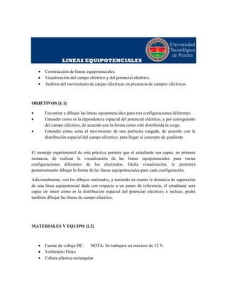 LINEAS EQUIPOTENCIALES
 Construcción de líneas equipotenciales.
 Visualización del campo eléctrico y del potencial eléctrico.
 Análisis del movimiento de cargas eléctricas en presencia de campos eléctricos.
OBJETIVOS [1.1]
 Encontrar y dibujar las líneas equipotenciales para tres configuraciones diferentes.
 Entender como es la dependencia espacial del potencial eléctrico, y por consiguiente
del campo eléctrico, de acuerdo con la forma como esté distribuida la carga.
 Entender cómo sería el movimiento de una partícula cargada, de acuerdo con la
distribución espacial del campo eléctrico, para llegar al concepto de gradiente
El montaje experimental de esta práctica permite que el estudiante sea capaz, en primera
instancia, de realizar la visualización de las líneas equipotenciales para varias
configuraciones diferentes de los electrodos. Dicha visualización, le permitirá
posteriormente dibujar la forma de las líneas equipotenciales para cada configuración.
Adicionalmente, con los dibujos realizados, y teniendo en cuenta la distancia de separación
de una línea equipotencial dada con respecto a un punto de referencia, el estudiante será
capaz de intuir cómo es la distribución espacial del potencial eléctrico; e incluso, podrá
también dibujar las líneas de campo eléctrico.
MATERIALES Y EQUIPO [1.2]
 Fuente de voltaje DC. NOTA: Se trabajará un máximo de 12 V.
 Voltímetro Fluke
 Cubeta plástica rectangular
 