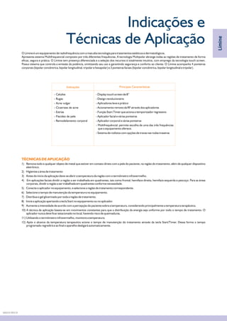 Indicações e
Técnicas de Aplicação
Indicações Principais Características
O Límine é um equipamento de radiofrequência com a mais alta tecnologia para tratamentos estéticos e dermatológicos.
Apresenta sistema Multifrequencial composto por três diferentes frequências. A tecnologia Multipolar abrange todas as regiões de tratamento de forma
eficaz, segura e prática. O Límine tem presença diferenciada e a seleção dos recursos é totalmente intuitiva, com emprego da tecnologia touch screen.
Possui sistema que controla a emissão da potência, omitizando seu uso e garantindo segurança e conforto ao cliente. O Límine acompanha 4 ponteiras
corporais (bipolar concêntrica, bipolar longitudinal, tripolar e hexapolar) e 3 ponteiras faciais (bipolar concêntrica, bipolar longitudinal e tripolar).
- Celulite
- Rugas
- Acne vulgar
- Cicatrizes de acne
- Estrias
- Flacidez de pele
- Remodelamento corporal
- Display touch screen de 8”
- Design revolucionário
- Aplicadores leve e prático
- Acionamento remoto da RF através dos aplicadores
- Função Start Timer que aciona o temporizador regressivo
- Aplicador facial e várias ponteiras
- Aplicador corporal e várias ponteiras
- Multifrequêncial: permite escolha de uma das três frequências
que o equipamento oferece.
- Sistema de rodízios com opções de travas nas rodas traseiras
TÉCNICAS DE APLICAÇÃO
1) Remova todo e qualquer objeto de metal que estiver em contato direto com a pele do paciente, na região do tratamento, além de qualquer dispositivo
eletrônico.
2) Higienize a área de tratamento
3) Antes do início da aplicação deve-se aferir a temperatura da região com o termômetro infravermelho.
4) Em aplicações faciais dividir a região a ser trabalhada em quadrantes, tais como frontal, hemiface direita, hemiface esquerda e pescoço. Para as áreas
corporais, dividir a região a ser trabalhada em quadrantes conforme necessidade.
5) Conecte o aplicador no equipamento, e selecione a região de tratamento correspondente.
6) Selecione o tempo de manutenção da temperatura no equipamento.
7) Distribua o gel glicerinado por toda a região de tratamento.
8) Inicie a aplicação apertando a tecla Start no equipamento ou no aplicador.
9) Aumente a intensidade de acordo com a percepção do paciente sobre a temperatura, considerando principalmente a temperatura terapêutica.
10) A técnica de aplicação baseia-se em movimentos constantes para que a distribuição da energia seja uniforme por todo o tempo de tratamento. O
aplicador nunca deve ficar estacionado no local, havendo risco de queimaduras.
11) Utilizando o termômetro infravermelho, monitore a temperatura.
12) Após o alcance da temperatura terapeutica acione o tempo de manutenção do tratamento através da tecla Start/Timer. Dessa forma o tempo
programado regredirá e ao final o aparelho desligará automaticamente.
Límine
DA03.9 REV.01
 