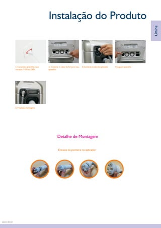 Instalação do Produto
1) Conecte o aparelho a sua
tomada. 110V ou 220V.
2) Conecte o cabo de força ao seu
aparelho.
4) Ligue o aparelho
5) Finalize a montagem
3) Conecte o cabo do aplicador
Límine
Detalhe de Montagem
Encaixe da ponteira no aplicador
DA03.9 REV.01
 
