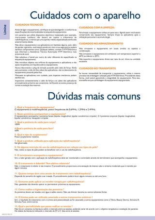 Dúvidas mais comuns
1. Qual a frequência do equipamento?
2. Quais ponteiras acompanham o equipamento?
3. Qual a potência de saída para corpo?
4.Qual a potência de saída para face?
5. Qual o tipo de acoplamento?
7. Qual o produto utilizado para aplicação da radiofrequência?
8. Há alguma restrição do uso da radiofrequência em relação aos tipos de pele?
9. O termômetro acompanha o equipamento?
10. O tratamento é dolorido? Tem efeitos colaterais?
11. Quanto tempo dura uma sessão de tratamento com radiofrequência?
12. Gestante pode aplicar ou receber terapia por radiofrequência?
13. Como realizo a higienização das ponteiras ?
14. O Límine pode ser utilizado associado a outros tratamentos estéticos ?
O equipamento é multifrequêncial, possui frequências de 0,6MHz, 1,2MHz e 2,4MHz.
O equipamento acompanha 3 ponteiras faciais (bipolar, longitudinal, bipolar concêntrica e tripolar). E 4 ponteiras corporais (bipolar, longitudinal,
bipolar concêntrica, hexapolar e tripolar.
100W.
50W.
Possui acoplamento resistivo.
Gel glicerinado.
Não, todos os tipos de pele podem se beneficiar com o uso da radiofrequência.
Sim, o calor gerado com a aplicação da radiofrequência deve ser monitorado e controlado através do termômetro que acompanha o equipamento.
Não, o tratamento é indolor e não invasivo. O procedimento proporciona uma sensação de intenso calor e eritema moderado que é mantido por
algum minutos.
Depende do tamanho da região a ser tratada. O procedimento poderá durar alguns minutos ou até uma hora.
Não, gestantes não deverão operar ou permanecer próximas ao equipamento.
As ponteiras devem ser lavadas com água e sabão neutro. Não use thinner, benzina ou outros solventes fortes.
Sim, o resultado do tratamento com o Límine será potencializado se for associado a outros equipamentos como o Vibria, Beauty Dermo, Stimulus-R,
Stimulus Face, entre outros.
Límine
15. Qual a periodicidade que posso realizar as sessões ?
Não há um consenso na literatura sobre o intervalo entre as sessões, podendo variar de acordo com o objetivo terapêutico e avaliação do paciente.
Há relatos da literatura indicando o intervalo de 07 à 21 dias entre as sessões.
CUIDADOS TÉCNICOS
CUIDADOS COM A LIMPEZA:
CUIDADOS NO ARMAZENAMENTO
CUIDADOS NO TRANSPORTE
Antes de ligar o equipamento, certifique-se que está ligando-o conforme as
especificações técnicas localizadas na etiqueta do equipamento. Para limpar o equipamento utilize um pano seco. Agindo assim você estará
conservando seu equipamento. Sempre limpe os aplicadores após aUm paciente que utilize dispositivo eletrônico implantado (por exemplo,
utilização para evitar o acúmulo de gel.marca-passo cardíaco) não deverá ser sujeito a tratamento de
radiofrequência, a menos que uma opinião médica especializada tenha sido
anteriormente obtida.
Não abra o equipamento e os aplicadores em hipótese alguma, pois, além
de perder a garantia, você estará pondo em risco a sua segurança e poderá
Não armazene o equipamento em locais úmidos ou sujeitos adanificar componentes caros. Qualquer defeito, contate a HTM Eletrônica
condensação.que informará a Assistência Técnica Autorizada HTM Eletrônica mais
Não armazene o equipamento em ambiente com temperatura superior apróxima de você.
60ºC ou inferior a -20ºC.Não substitua o fusível por outro de valor diferente do especificado na
Não exponha o equipamento direto aos raios de sol, chuva ou umidadeetiqueta do equipamento.
excessiva.Não introduza objetos nos orifícios do equipamento e aplicadores e não
apoie recipientes com líquidos sobre o equipamento.
Nunca desconecte o plug da tomada puxando pelo cabo de força. Ainda
para aumentar a vida útil dos cabos dos aplicadores, não os desconecte do
equipamento puxando pelos fios; Se houver necessidade de transportar o equipamento, utilize o mesmo
Manuseie os aplicadores com cuidado, pois impactos mecânicos podem processo de embalagem utilizado pela HTM Eletrônica. Procedendo desta
danificá-los. forma, você estará garantindo a integridade do equipamento. Para isso,
aconselha-se que a embalagem do equipamento seja guardada.Inspecione constantemente o cabo de força e os cabos dos aplicadores
principalmente próximo aos conectores, verificando se existe presença de
cortes na isolação dos mesmos.
.
Cuidados com o aparelho
DA03.9 REV.01
 