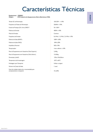 Equipamento: LÍMINE®
Origem: HTM Indústria de Equipamentos Eletro-Eletrônicos LTDA
Tensão AC de Alimentação: 100-220V~ ±10%
Frequência da Tensão de Alimentação: 50/60Hz ±10%
Fusível de Proteção (20 x 5mm) 20AG-T: 5A / 250V~
Potência de Entrada: 400VA ±10%
Modo de Emissão: Contínuo
Frequência de Emissão: 0,6 MHz / 1,2 MHz / 2,4 MHz ±10%
Potência de Saída (BODY): 100W ±20%
Potência de Saída (FACE): 50W±20%
Impedância Nominal: 50Ù±10%
Temporizador: 1mim a 60mim ±10%
Peso do Equipamento sem Acessórios (Parte Superior): 3,34Kg
Peso do Equipamento sem Acessórios (Parte Inferior): 14,450kg
Dimensões (LxAxP): 570x1170x520mm
Temperatura de Armazenagem: -20°C a 60°C
Embalagem para Transporte: Utilizar a original
Número de Canais de Saída: 1 canal
Faixa de umidade relativa do ar recomendada para
armazenamento e transporte: 10 a 60%
Características Técnicas
Límine
DA03.9 REV.01
 
