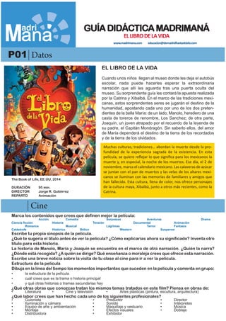 -
P01 Datos
Cine
EL LIBRO DE LA VIDA
Cuando unos niños llegan al museo donde les deja el autobús
escolar, nada puede hacerles esperar la extraordinaria
narración que allí les aguarda tras una puerta oculta del
museo. Su sorprendente guía les contará la apuesta realizada
por la Catrina y Xibalbá. En el marco de las tradiciones mexi-
canas, estos sorprendentes seres se jugarán el destino de la
humanidad, apostando cada uno por uno de los dos preten-
dientes de la bella María: de un lado, Manolo, heredero de una
casta de toreros de renombre, Los Sanchez; de otra parte,
Joaquín, un joven atrapado por el recuerdo de la leyenda de
su padre, el Capitán Mondragón. Sin saberlo ellos, del amor
de María dependerá el destino de la tierra de los recordados
y de la tierra de los olvidados.
Marca los contenidos que crees que definen mejor la película:
Acción Comedia Sorpresas Aventuras Drama
Ciencia ficción Historia Tensión Documental Animación
Romance Musical Lágrimas Terror Fantasía
Catástrofe Histórico Bélico Western Suspense
Escribe tu propia sinopsis de la película.
¿Qué te sugería el título antes de ver la película? ¿Cómo explicarías ahora su significado? Inventa otro
título para esta historia.
La historia de Manolo, María y Joaquín se encuentra en el marco de otra narración. ¿Quién la narra?
¿Dónde está recogida? ¿A quién se dirige? Qué enseñanza o moraleja crees que ofrece esta narración.
Escribe una breve noticia sobre la visita de tu clase al cine para ir a ver la película.
Estructura de la película
Dibuja en la línea del tiempo los momentos importantes que suceden en la película y comenta en grupo:
• la estructura de la película
• cuál crees que es la trama o historia principal
• y qué otras historias o tramas secundarias hay
¿Qué otras obras que conozcas tratan los mismos temas tratados en este film? Piensa en obras de:
• Literatura • Cine y televisión • Artes plásticas (pintura, escultura, arquitectura)
¿Qué labor crees que han hecho cada uno de los siguientes profesionales?
• Guionista • Productor • Director
• Iluminación y cámara • Sonido • Intérpretes
• Equipo de arte y ambientación • Maquillaje y vestuario • Música
• Montaje • Efectos visuales • Doblaje
• Distribuidora • Exhibidor
The Book of Life, EE.UU, 2014
DURACIÓN 95 min.
DIRECTOR Jorge R. Gutiérrez
REPARTO Animación
GUÍADIDÁCTICAMADRIMANÁ
ELLIBRODELAVIDA
www.madrimana.com educacion@demadridhastaelcielo.com
Muchas culturas, tradiciones… abordan la muerte desde la pro-
fundidad de la experiencia sagrada de la existencia. En esta
película, se quiere reflejar lo que significa para los mexicanos la
muerte y, en especial, la noche de los muertos. Ese día, el 2 de
noviembre, marca el calendario mexicano. Las calaveras de azúcar
se juntan con el pan de muertos y las velas de los altares mexi-
canos se iluminan con las memorias de familiares y amigos que
han fallecido. Esta cultura, llena de color, nos ofrece personajes
de la cultura maya, Xibalbá, junto a otros más recientes, como la
Catrina.
 