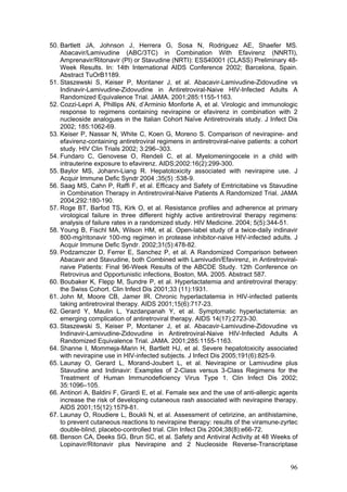 96
50. Bartlett JA, Johnson J, Herrera G, Sosa N, Rodriguez AE, Shaefer MS.
Abacavir/Lamivudine (ABC/3TC) in Combination With Efavirenz (NNRTI),
Amprenavir/Ritonavir (PI) or Stavudine (NRTI): ESS40001 (CLASS) Preliminary 48-
Week Results. In: 14th International AIDS Conference 2002; Barcelona, Spain.
Abstract TuOrB1189.
51. Staszewski S, Keiser P, Montaner J, et al. Abacavir-Lamivudine-Zidovudine vs
Indinavir-Lamivudine-Zidovudine in Antiretroviral-Naive HIV-Infected Adults A
Randomized Equivalence Trial. JAMA. 2001;285:1155-1163.
52. Cozzi-Lepri A, Phillips AN, d’Arminio Monforte A, et al. Virologic and immunologic
response to regimens containing nevirapine or efavirenz in combination with 2
nucleoside analogues in the Italian Cohort Naïve Antiretrovirals study. J Infect Dis
2002; 185:1062-69.
53. Keiser P, Nassar N, White C, Koen G, Moreno S. Comparison of nevirapine- and
efavirenz-containing antiretroviral regimens in antiretroviral-naive patients: a cohort
study. HIV Clin Trials 2002; 3:296–303.
54. Fundaro C, Genovese O, Rendeli C, et al. Myelomeningocele in a child with
intrauterine exposure to efavirenz. AIDS;2002:16(2):299-300.
55. Baylor MS, Johann-Liang R. Hepatotoxicity associated with nevirapine use. J
Acquir Immune Defic Syndr 2004 ;35(5) :538-9.
56. Saag MS, Cahn P, Raffi F, et al. Efficacy and Safety of Emtricitabine vs Stavudine
in Combination Therapy in Antiretroviral-Naive Patients A Randomized Trial. JAMA
2004;292:180-190.
57. Roge BT, Barfod TS, Kirk O, et al. Resistance profiles and adherence at primary
virological failure in three different highly active antiretroviral therapy regimens:
analysis of failure rates in a randomized study. HIV Medicine. 2004; 5(5):344-51.
58. Young B, Fischl MA, Wilson HM, et al. Open-label study of a twice-daily indinavir
800-mg/ritonavir 100-mg regimen in protease inhibitor-naive HIV-infected adults. J
Acquir Immune Defic Syndr. 2002;31(5):478-82.
59. Podzamczer D, Ferrer E, Sanchez P, et al. A Randomized Comparison between
Abacavir and Stavudine, both Combined with Lamivudin/Efavirenz, in Antiretroviral-
naive Patients: Final 96-Week Results of the ABCDE Study. 12th Conference on
Retrovirus and Opportunistic infections, Boston, MA. 2005. Abstract 587.
60. Boubaker K, Flepp M, Sundre P, et al. Hyperlactatemia and antiretroviral therapy:
the Swiss Cohort. Clin Infect Dis 2001;33 (11):1931.
61. John M, Moore CB, Jamer IR. Chronic hyperlactatemia in HIV-infected patients
taking antiretroviral therapy. AIDS 2001;15(6):717-23.
62. Gerard Y, Maulin L, Yazdanpanah Y, et al. Symptomatic hyperlactatemia: an
emerging complication of antiretroviral therapy. AIDS 14(17):2723-30.
63. Staszewski S, Keiser P, Montaner J, et al. Abacavir-Lamivudine-Zidovudine vs
Indinavir-Lamivudine-Zidovudine in Antiretroviral-Naive HIV-Infected Adults A
Randomized Equivalence Trial. JAMA. 2001;285:1155-1163.
64. Shanne I, Mommeja-Marin H, Bartlett HJ, et al. Severe hepatotoxicity associated
with nevirapine use in HIV-infected subjects. J Infect Dis 2005;191(6):825-9.
65. Launay O, Gerard L, Morand-Joubert L, et al. Nevirapine or Lamivudine plus
Stavudine and Indinavir: Examples of 2-Class versus 3-Class Regimens for the
Treatment of Human Immunodeficiency Virus Type 1. Clin Infect Dis 2002;
35:1096–105.
66. Antinori A, Baldini F, Girardi E, et al. Female sex and the use of anti-allergic agents
increase the risk of developing cutaneous rash associated with nevirapine therapy.
AIDS 2001;15(12):1579-81.
67. Launay O, Roudiere L, Boukli N, et al. Assessment of cetirizine, an antihistamine,
to prevent cutaneous reactions to nevirapine therapy: results of the viramune-zyrtec
double-blind, placebo-controlled trial. Clin Infect Dis 2004;38(8):e66-72.
68. Benson CA, Deeks SG, Brun SC, et al. Safety and Antiviral Activity at 48 Weeks of
Lopinavir/Ritonavir plus Nevirapine and 2 Nucleoside Reverse-Transcriptase
 