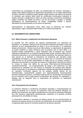 104
nutricionales o/y psicológicas de base, los profesionales de nutrición, psicología y
trabajo social deben programar el seguimiento del paciente. Si no existen alteraciones
de base, entonces el paciente puede regresar según decisión del médico de acuerdo
al monitoreo que siempre debe hacer de condiciones nutricionales (mediante el
registro del peso e idealmente el índice de masa corporal), condiciones psicológicas
(según monitoreo del estado de ánimo y de uso de alcohol y drogas), o sociales
(persistencia de comportamientos de riesgo, inestabilidad familiar o laboral,
dificultades de funcionamiento con el entorno en general).
Adicionalmente, el seguimiento clínico debe incluir la valoración por médicos
especialistas, según necesidad determinada por el médico del programa.
6.2. SEGUIMIENTO DE LABORATORIO
6.2.1. Marco General y Justificación de Información Necesaria
El paciente con VIH necesita ser seguido periódicamente con exámenes de
laboratorio. La cantidad y frecuencia de los exámenes depende del estadio clínico del
paciente, de sus comportamientos de riesgo y de si se encuentra o no recibiendo
terapia antirretroviral. Desde el punto de vista práctico, el seguimiento de laboratorio
se puede clasificar en aquel necesario para el paciente que no tiene SIDA y no
requiere terapia antirretroviral, y aquel necesario para el paciente que requiere
tratamiento antirretroviral. La evidencia existente debe ayudar a decidir cuáles son los
exámenes relevantes y con qué frecuencia deben practicarse. De particular interés en
esta sección es el describir la importancia de exámenes que requieren cierta
complejidad tecnológica y económica como la carga viral y el recuento de linfocitos
CD4. Si bien en los países desarrollados la carga viral es un examen rutinario y
altamente recomendado en las guías de manejo, la Organización Mundial de la Salud
no incluye la carga viral dentro de sus guías (http://www.who.int/hiv/pub/prev
care/en/arvrevisionsp). Los comportamientos de riesgo y las condiciones con alta
prevalencia en pacientes con VIH indican la realización de pruebas para detectar
dichas condiciones. En el paciente en tratamiento, además del seguimiento terapéutico
es necesario monitorizar algunos de los posibles efectos tóxicos de los
antirretrovirales, especialmente aquellos que diagnosticándose tempranamente
permiten tratamiento oportuno. Al finalizar esta sección se recomiendan los exámenes
que se requieren para el seguimiento de laboratorio del paciente sin tratamiento, y
aquellos que se requieren para el seguimiento de pacientes en tratamiento
antirretroviral.
6.2.2. Presentación de la Evidencia
La evidencia referente a condiciones prevalentes asociadas a comportamientos de
riesgo se presenta en la sección de evaluación inicial del paciente infectado. En
general, las condiciones que según prevalencias son comunes en pacientes infectados
con VIH requieren seguimiento periódicamente, sobretodo si el paciente continúa
participando en actividades de riesgo.
La información referente a monitoreo de efectos tóxicos de los antirretrovirales se
presenta de manera parcial en la sección de modificación de la terapia antirretroviral.
La siguiente tabla resume el monitoreo paraclínico de efectos adversos.
 
