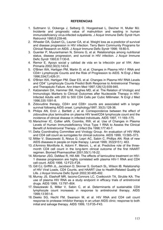 113
REFERENCIAS
1. Suttmann U, Ockenga J, Selberg O, Hoogestraat L, Deicher H, Muller MJ.
Incidente and prognostic value of malnutrition and wasting in human
immunodeficiency virus-infected outpatients. J Acquir Immune Defic Syndr Hum
Retrovirol 1995;8:239-46.
2. Wheeler DA, Gubert CL, Launer CA, et al. Weight loss as a predictor of survival
and disease progression in HIV infection. Terry Beirn Community Programs for
Clinical Research on AIDS. J Acquir Immune Defic Syndr 1998; 18:80-5.
3. Guenter P, Muuranhainen N, Simons G, et al. Relationships among nutritional
status, disease progression, and survival in HIV infection. J Acquir Immune
Defic Syndr 1993;6:1130-8.
4. Remor E. Apoyo social y calidad de vida en la infección por el VIH. Aten
Primaria 2002;30(3):143-9.
5. O'Brien WA, Hartigan PM, Martin D, et al. Changes in Plasma HIV-1 RNA and
CD4+ Lymphocyte Counts and the Risk of Progression to AIDS. N Engl J Med
1996;334(7):426-31.
6. O'Brien WA, Hartigan PM, Daar ES, et al. Changes in Plasma HIV RNA Levels
and CD4+
Lymphocyte Counts Predict Both Response to Antiretroviral Therapy
and Therapeutic Failure. Ann Intern Med 1997;126(12):939-945.
7. Katzenstein DA, Hammer SM, Hughes MD, et al. The Relation of Virologic and
Immunologic Markers to Clinical Outcomes after Nucleoside Therapy in HIV-
Infected Adults with 200 to 500 CD4 Cells per Cubic Millimeter. N Engl J Med
1996;335:1091-8.
8. Zidovudine therapy, CD4+ and CD8+ counts are associated with a longer
survival following AIDS onset. Lymphology1997; 30(3):128-36.
9. Philips AN, Eron J, Bartlett J, et al. Correspondence between the effect of
zidovudine plus lamivudine on plasma HIV level/CD4 lymphocyte count and the
incidence of clinical disease in infected individuals. AIDS 1997, 11:169–175.
10. Marschner IC, Collier aAN, Coombs, RW, et al. Use of Changes in Plasma
Levels of Human Immunodeficiency Virus Type 1 RNA to Assess the Clinical
Benefit of Antiretroviral Therapy. J Infect Dis 1998;177:40-7.
11. Delta Coordinating Committee and Virology Group. An evaluation of HIV RNA
and CD4 cell count as surrogates for clinical outcome. AIDS 1999, 13:565–573.
12. Miller V, Staszewski S, Nisius G, Lepri AC, Sabin C, Phillips AN. Risk of new
AIDS diseases in people on triple therapy. Lancet 1999; 353(9151): 463.
13. d’Arminio Montforte A, Adorni F, Meroni, L, et al. Predictive role of the three-
month CD4 cell count in the long-term clinical outcome of the first HAART
regimen. Biomed Pharmacother 2001;55(1):16-22.
14. Montaner JSG, DeMasi R, Hill AM. The effects of lamivudine treatment on HIV-
1 disease progression are highly correlated with plasma HIV-1 RNA and CD4
cell count. AIDS 1998, 12:F23–F28.
15. Gill CJ, Griffith JL, Jacobson D, Skinner S, Gorbach SL, Wilson IB. Relationship
of HIV Viral Loads, CD4 Counts, and HAART Use to Health-Related Quality of
Life. J Acquir Immune Defic Syndr 2002;30:485-492.
16. Murray JS, Elashoff MR, Iacono-Connors LC, Cvetkovich TA, Struble KA. The
use of plasma HIV RNA as a study endpoint in efficacy trials of antiretroviral
drugs. AIDS 1999, 13:797–804.
17. Staszewski S, Miller V, Sabin C, et al. Determinants of sustainable CD4
lymphocyte count increases in response to antiretroviral therapy. AIDS
1999;13:951-6.
18. Deeks SG, Hecht FM, Swanson M, et al. HIV RNA and CD4 cell count
response to protease inhibitor therapy in an urban AIDS clinic: response to both
initial and salvage therapy. AIDS 1999, 13:F35–F43.
 