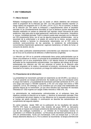 116
7. VIH Y EMBARAZO
7.1. Marco General
Múltiples investigaciones indican que no existe un efecto deletéreo del embarazo
sobre la progresión de la infección por VIH. Los más grandes estudios reportan un
riesgo relativo de progresión de 0.7 (IC 95%, p=0.4-1.2) (1). Por el contrario, el efecto
de la infección por VIH sobre el embarazo y específicamente sobre el resultado
perinatal no es consistentemente favorable ya que la literatura provee resultados de
estudios realizados en países en desarrollo que reportan mayor frecuencia de parto
pretérmino, bajo peso para la edad gestacional, restricción de crecimiento intrauterino
e, incluso, mortalidad perinatal. Todo lo anterior puede estar asociado con la infección
por VIH propiamente dicha, con el uso de algunos esquemas antiretrovirales, con la
severidad de la enfermedad y el estado de control de la misma, aunque pueden
deberse también a factores no directamente relacionados con el VIH como la
condición socio-económica de las pacientes, la existencia de enfermedades
concomitantes (hipertensión gestacional, vaginosis bacteriana), el hábito de fumar, el
consumo de alcohol, etc (2).
No hay datos publicados estadísticamente contundentes que relacionen la infección
por el virus con la presencia de defectos o malformaciones congénitas.
La infección por VIH en la paciente embarazada tiene varias particularidades que la
hacen una entidad en sí misma. La principal es la posibilidad de afectar al producto de
la gestación con el virus propiamente dicho o con efectos tóxicos y/o teratogénicos
derivadas de los medicamentos antirretrovirales. Los objetivos del manejo de la mujer
embarazada con infección por VIH son entonces el control de la infección para
prevenir progresión en la madre y transmisión al producto, minimizando el riesgo de
toxicidad en la madre y en el producto y el riesgo de malformaciones en el producto.
7.2. Presentacion de la Información
La probabilidad de transmisión perinatal sin tratamiento es del 20-28% y se reduce a
1-2% en paciente con terapia antirretroviral. Se resalta que hay una correlación entre
la carga viral materna y la posibilidad de transmisión perinatal cambiando de 41% con
una carga viral mayor a 100.000 copias/mL a 0% con una carga viral menor a 1000
copias/mL (3,4,5). Sin embargo, no se considera que una carga viral indetectable sea
garantía segura de no transmisión, ya que otros estudios han reportado 44 neonatos
infectados en 1202 mujeres con cargas virales menores a 1000 c/mL (6).
La administración de medicamentos antirretrovirales en el embarazo tiene dos
objetivos controlar la infección en la madre y disminuir la transmisión perinatal. Para
el cumplimiento del primer objetivo no hay diferencia con lo expuesto previamente en
el manejo del adulto infectado. A continuación se describe las características del
cumplimiento del segundo objetivo.
En varios estudios desde 1994 con la publicación de los resultados del estudio
PACTG 076 hasta la publicación más reciente del grupo WITS se demuestra
claramente el impacto de la terapia antiretroviral altamente efectiva, que consiste en el
uso de dos análogos nucleósidos y un inhibidor de la trascriptasa reversa no
nucleósido o un inhibidor de proteasa. La frecuencia de trasmisión perinatal es de un
20% sin antiretrovirales, 10.4% con monoterapia, 3.8% con terapia dual y 1.2% con
terapia altamente efectiva (5,7). Por lo anterior se recomienda la terapia antirretroviral
 