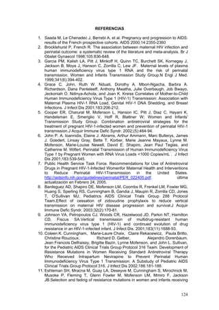 124
REFERENCIAS
1. Saada M, Le Chenadec J, Berrebi A, et al. Pregnancy and progression to AIDS:
results of the French prospective cohorts. AIDS 2000;14:2355-2360
2. Brocklehurst P, French R. The association between maternal HIV infection and
perinatal outcome: a systematic review of the literature and meta-analysis. Br J
Obstet Gynaecol 1998;105:836-848.
3. Garcia PM, Kalish LA, Pitt J, Minkoff H, Quinn TC, Burchett SK, Kornegay J,
Jackson B, Moye J, Hanson C, Zorrilla C, Lew JF. Maternal levels of plasma
human immunodeficiency virus type 1 RNA and the risk of perinatal
transmission. Women and Infants Transmission Study Group.N Engl J Med.
1999;341(6):394-402.
4. Grace C. John, Ruth W. Nduati, Dorothy A. Mbori-Ngacha, Barbra A.
Richardson, Dana Panteleeff, Anthony Mwatha, Julie Overbaugh, Job Bwayo,
Jeckoniah O. Ndinya-Achola, and Joan K. Kreiss Correlates of Mother-to-Child
Human Immunodeficiency Virus Type 1 (HIV-1) Transmission: Association with
Maternal Plasma HIV-1 RNA Load, Genital HIV-1 DNA Shedding, and Breast
Infections. J Infect Dis 2001;183:206-212.
5. Cooper ER, Charurat M, Mofenson L, Hanson IC, Pitt J, Diaz C, Hayani K,
Handelsman E, Smeriglio V, Hoff R, Blattner W; Women and Infants'
Transmission Study Group. Combination antiretroviral strategies for the
treatment of pregnant HIV-1-infected women and prevention of perinatal HIV-1
transmission.J Acquir Immune Defic Syndr. 2002;(5):484-94.
6. John P. A. Ioannidis, Elaine J. Abrams, Arthur Ammann, Marc Bulterys, James
J. Goedert, Linsay Gray, Bette T. Korber, Marie Jeanne Mayaux, Lynne M.
Mofenson, Marie-Louise Newell, David E. Shapiro, Jean Paul Teglas, and
Catherine M. Wilfert. Perinatal Transmission of Human Immunodeficiency Virus
Type 1 by Pregnant Women with RNA Virus Loads <1000 Copies/mL . J Infect
Dis 2001;183:539-545.
7. Public Health Service Task Force. Recommendations for Use of Antiretroviral
Drugs in Pregnant HIV-1-Infected Womenfor Maternal Health and Interventions
to Reduce Perinatal HIV-1Transmission in the United States.
http://aidsinfo.nih.gov/guidelines/perinatal/PER_022405.pdf. ùltima
actualización en Febrero 24, 2005.
8. Bardeguez AD, Shapiro DE, Mofenson LM, Coombs R, Frenkel LM, Fowler MG,
Huang S, Sperling RS, Cunningham B, Gandia J, Maupin R, Zorrilla CD, Jones
T, O'Sullivan MJ; Pediatrics AIDS Clinical Trials Group 288 Protocol
Team.Effect of cessation of zidovudine prophylaxis to reduce vertical
transmission on maternal HIV disease progression and survival.J Acquir
Immune Defic Syndr. 2003;32(2):170-81.
9. Johnson VA, Petropoulos CJ, Woods CR, Hazelwood JD, Parkin NT, Hamilton
CD, Fiscus SA.Vertical transmission of multidrug-resistant human
immunodeficiency virus type 1 (HIV-1) and continued evolution of drug
resistance in an HIV-1-infected infant. J Infect Dis. 2001;183(11):1688-93.
10. Coleen K. Cunningham, Marie-Laure Chaix, Claire Rekacewicz, Paula Britto,
Christine Rouzioux, Richard D. Gelber, Alejandro Dorenbaum,
Jean Francois Delfraissy, Brigitte Bazin, Lynne Mofenson, and John L. Sullivan,
for the Pediatric AIDS Clinical Trials Group Protocol 316 Team. Development of
Resistance Mutations in Women Receiving Standard Antiretroviral Therapy
Who Received Intrapartum Nevirapine to Prevent Perinatal Human
Immunodeficiency Virus Type 1 Transmission: A Substudy of Pediatric AIDS
Clinical Trials Group Protocol 316. J Infect Dis 2002;186:181-188.
11. Eshleman SH, Mracna M, Guay LA, Deseyve M, Cunningham S, Mirochnick M,
Musoke P, Fleming T, Glenn Fowler M, Mofenson LM, Mmiro F, Jackson
JB.Selection and fading of resistance mutations in women and infants receiving
 