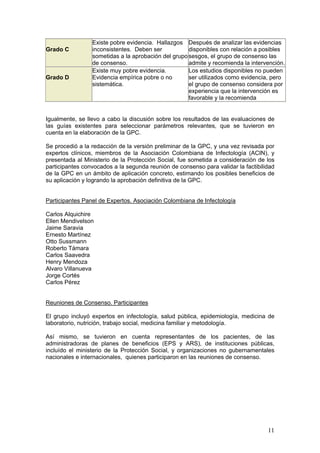 11
Grado C
Existe pobre evidencia. Hallazgos
inconsistentes. Deben ser
sometidas a la aprobación del grupo
de consenso.
Después de analizar las evidencias
disponibles con relación a posibles
sesgos, el grupo de consenso las
admite y recomienda la intervención.
Grado D
Existe muy pobre evidencia.
Evidencia empírica pobre o no
sistemática.
Los estudios disponibles no pueden
ser utilizados como evidencia, pero
el grupo de consenso considera por
experiencia que la intervención es
favorable y la recomienda
Igualmente, se llevo a cabo la discusión sobre los resultados de las evaluaciones de
las guías existentes para seleccionar parámetros relevantes, que se tuvieron en
cuenta en la elaboración de la GPC.
Se procedió a la redacción de la versión preliminar de la GPC, y una vez revisada por
expertos clínicos, miembros de la Asociación Colombiana de Infectología (ACIN), y
presentada al Ministerio de la Protección Social, fue sometida a consideración de los
participantes convocados a la segunda reunión de consenso para validar la factibilidad
de la GPC en un ámbito de aplicación concreto, estimando los posibles beneficios de
su aplicación y logrando la aprobación definitiva de la GPC.
Participantes Panel de Expertos. Asociación Colombiana de Infectología
Carlos Alquichire
Ellen Mendivelson
Jaime Saravia
Ernesto Martínez
Otto Sussmann
Roberto Támara
Carlos Saavedra
Henry Mendoza
Alvaro Villanueva
Jorge Cortés
Carlos Pérez
Reuniones de Consenso. Participantes
El grupo incluyó expertos en infectología, salud pública, epidemiología, medicina de
laboratorio, nutrición, trabajo social, medicina familiar y metodología.
Así mismo, se tuvieron en cuenta representantes de los pacientes, de las
administradoras de planes de beneficios (EPS y ARS), de instituciones públicas,
incluído el ministerio de la Protección Social, y organizaciones no gubernamentales
nacionales e internacionales, quienes participaron en las reuniones de consenso.
 