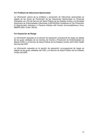 18
5.8. Profilaxis de Infecciones Oportunistas
La información acerca de la profilaxis y prevención de infecciones oportunistas se
adaptó de las Guías de Prevención de las Infecciones Oportunistas en Personas
Infectadas con VIH del Servicio de Salud Pública de los Estados Unidos y la Sociedad
Americana de Enfermedades Infecciosas (USPHS/IDSA Guidelines for the Prevention
of Opportunistic Infections in Persons Infected with Human Immunodeficiency Virus.
MMWR 2002; 51(No. RR-8)).
5.9. Exposición de Riesgo
La información expuesta en la sección de exposición ocupacional de riesgo se adaptó
de las guías validadas de los Centros de Control y Prevención de Enfermedades de
Atlanta (CDC) y el Servicio de Salud Pública de los Estados Unidos (US Public Health
Service) del 2001.
La información expuesta en la sección de exposición no-ocupacional de riesgo se
adaptó de las guías validadas del CDC y el Servicio de Salud Pública de los Estados
Unidos del 2005.
 