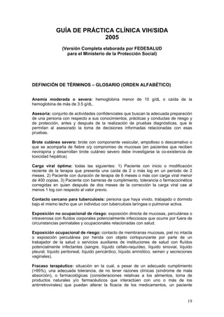 19
GUÍA DE PRÁCTICA CLÍNICA VIH/SIDA
2005
(Versión Completa elaborada por FEDESALUD
para el Ministerio de la Protección Social)
DEFINICIÓN DE TÉRMINOS – GLOSARIO (ORDEN ALFABÉTICO)
Anemia moderada o severa: hemoglobina menor de 10 g/dL o caída de la
hemoglobina de más de 3.5 g/dL.
Asesoría: conjunto de actividades confidenciales que buscan la adecuada preparación
de una persona con respecto a sus conocimientos, prácticas y conductas de riesgo y
de protección, antes y después de la realización de pruebas diagnósticas, que le
permitan al asesorado la toma de decisiones informadas relacionadas con esas
pruebas.
Brote cutáneo severo: brote con componente vesicular, ampolloso o descamativo o
que se acompaña de fiebre o/y compromiso de mucosas (en pacientes que reciben
nevirapina y desarrollan brote cutáneo severo debe investigarse la co-existencia de
toxicidad hepática).
Carga viral óptima: todas las siguientes: 1) Paciente con inicio o modificación
reciente de la terapia que presenta una caída de 2 o más log en un período de 2
meses. 2) Paciente con duración de terapia de 6 meses o más con carga viral menor
de 400 copias. 3) Paciente con barreras de cumplimiento, tolerancia o farmacocinética
corregidas en quien después de dos meses de la corrección la carga viral cae al
menos 1 log con respecto al valor previo.
Contacto cercano para tuberculosis: persona que haya vivido, trabajado o dormido
bajo el mismo techo que un individuo con tuberculosis laríngea o pulmonar activa.
Exposición no ocupacional de riesgo: exposición directa de mucosas, percutánea o
intravenosa con fluídos corporales potencialmente infecciosos que ocurre por fuera de
circunstancias perinatales y ocupacionales relacionadas con salud.
Exposición ocupacional de riesgo: contacto de membranas mucosas, piel no intacta
o exposición percutánea por herida con objeto cortopunzante por parte de un
trabajador de la salud o servicios auxiliares de instituciones de salud con fluídos
potencialmente infectantes (sangre, líquido cefalo-raquídeo, líquido sinovial, líquido
pleural, líquido peritoneal, líquido pericárdico, líquido amniótico, semen y secreciones
vaginales).
Fracaso terapéutico: situación en la cual, a pesar de un adecuado cumplimiento
(>95%), una adecuada tolerancia, de no tener razones clínicas (síndrome de mala
absorción), o farmacológicas (consideraciones relativas a los alimentos, toma de
productos naturales y/o farmacéuticos que interactúen con uno o más de los
antirretrovirales) que puedan alterar la ficacia de los medicamentos, un paciente
 