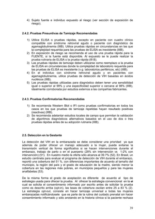 39
4) Sujeto fuente e individuo expuesto al riesgo (ver sección de exposición de
riesgo).
2.4.2. Pruebas Presuntivas de Tamizaje Recomendadas
1) Utilice ELISA o pruebas rápidas, excepto en paciente con cuadro clínico
compatible con síndrome retroviral agudo o paciente con diagnóstico de
agamaglobulinemia (IIIB). Utilice pruebas rápidas en circunstancias en las que
la complejidad requerida para las pruebas de ELISA es inexistente (IIIB).
2) En exposición de riesgo se recomienda el uso de una prueba rápida para la
FUENTE, si la fuente está disponible. Al expuesto se le puede realizar la
prueba rutinaria de ELISA o la prueba rápida (III B).
3) Las pruebas rápidas de tamizaje deben utilizarse como reemplazo a la prueba
de ELISA en circunstancias donde la complejidad de laboratorio requerida para
las pruebas de ELISA es inexistente (v.g. laboratorios periféricos, etc) (IIIB).
4) En el individuo con síndrome retroviral agudo y en pacientes con
agamaglobulinemia, utilice pruebas de detección de VIH basadas en ácidos
nucléicos (IIIB).
5) Las pruebas rápidas utilizadas para diagnóstico deben tener una sensibilidad
igual o superior al 99% y una especificidad superior o cercana al 98% (IIIB),
idealmente corroborada por estudios externos a las compañías fabricantes.
2.4.3. Pruebas Confirmatorias Recomendadas
1) Se recomienda Western Blot o IFI como pruebas confirmatorias en todos los
casos en los que pruebas de tamizaje repetidas hayan resultado positivas
(reactivas) (IIIB).
2) Se recomienda adelantar estudios locales de campo que permitan la validación
de algoritmos diagnósticos alternativos basados en el uso de dos o tres
pruebas rápidas antes de su adopción rutinaria (IIIB).
2.5. Detección en la Gestante
La detección del VIH en la embarazada se debe considerar una prioridad ya que
además de poder ofrecer un manejo adecuado a la mujer, puede evitarse la
transmisión vertical de forma significativa si se hacen intervenciones durante el
embarazo, trabajo de parto o en el puerperio (28% sin intervención vs 1-2% con
intervención) (51). En nuestro medio la oferta sólo alcanza al 39.7% (52). En Brasil, un
estudio centinela para evaluar el programa de detección de VIH durante el embarazo,
reportó una cobertura del 51 %, con diferencias importantes de acuerdo al tamaño del
municipio, la región del país y el grado de educación de la madre, siendo menor la
cobertura en las regiones más pobres, en municipios pequeños y para las mujeres
analfabetas (53).
De la misma forma el grado de aceptación es diferente de acuerdo al tipo de
estrategia usada para ofrecer la prueba. Al ofrecer la estrategia convencional en la el
cual se solicita el consentimiento informado por escrito antes de solicitar la prueba
como es descrito arriba (opt-in), las tasas de cobertura oscilan entre 25 a 83 % (2).
La estrategia opt-out, consiste en hacer tamizaje universal a todas las mujeres
embarazadas notificándosele que es parte de la rutina del cuidado prenatal sin hacer
consentimiento informado y sólo anotando en la historia clínica si la paciente rechaza
 
