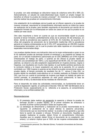 40
la prueba; con esta estrategia se obtuvieron tasas de cobertura entre 85 a 98% (2).
Adicionalmente, un estudio de costo-efectividad local, mostró un amplio margen de
beneficio al ofrecer la prueba de manera universal17
. En Colombia la normatividad no
permite realizar las pruebas sin consentimiento informado.
Una adaptación de la estrategia opt-out puede ser el ofrecer asesoría y la prueba de
manera universal, requiriendo el consentimiento informado escrito en todos los casos
de realización de la prueba, pero también requiriendo el documento por escrito de no
aceptación firmado por la embarazada en todos los casos en los que la prueba no se
realice por esta causa.
Otro dato importante a tener en cuenta es que es recomendable repetir la prueba
durante el tercer trimestre, preferiblemente antes de la semana 36 del embarazo, en
áreas donde la prevalencia sea superior al 0.5% (8). En Colombia, de acuerdo a la
cifras del programa de prevención de la transmisión madre-hijo (45) la prevalencia
general en mujeres embarazadas es de 0.19% (377 seropositivas en 200.853 mujeres
embarazadas tamizadas), por lo cual la prueba solo debe repetirse en circunstancias
especiales mencionadas abajo.
Las pruebas rápidas tienen una indicación clara en la mujer embarazada a quien no se
le ha realizado prueba de tamizaje durante el embarazo y se presenta en trabajo de
parto. En un estudio multicéntrico patrocinado por el CDC (MIRIAD) con 5744 mujeres
embarazadas en trabajo de parto, a quienes se les ofreció la prueba rápida se
encontró una sensibilidad del 100% y una especificad del 99.9% (33). En este estudio
además, se observó una alta aceptación especialmente en mujeres jóvenes, negras e
hispanas. Los resultados son mucho más rápidos, lo cual facilita cambios oportunos de
la conducta médica y la mayor aceptación por parte de la paciente. En un estudio
controlado con 1282 mujeres a quienes se les ofreció la prueba convencional versus la
prueba rápida, el tiempo promedio de resultado fue de 11 versus 0 días (54). La
prueba rápida ha resultado costo-efectiva en un modelo realizado en Estados Unidos
(55), que tuvo en cuenta el porcentaje de mujeres que llegan en trabajo de parto sin
control prenatal, la prevalencia esperada en este grupo poblacional, la tasa de
transmisión al feto y la efectividad de las medidas de intervención.
Para el desarrollo de todas las actividades mencionadas, es fundamental tener en
cuenta la legislación vigente, en particular el Decreto 1543 de 1997 del Ministerio de la
Protección Social, especialmente en lo referente a la asesoría, al consentimiento
informado y a la confidencialidad (56).
Recomendaciones
1) El prestador debe realizar sin excepción la asesoría y ofrecer la prueba de
tamizaje (ELISA o prueba rápida), en el primer trimestre de embarazo o
durante el primer control prenatal a todas las mujeres (IA).
2) La estrategia de ofrecimiento y realización de la prueba recomendada es la
siguiente: el profesional de la salud efectúa la asesoría pre-prueba,
mencionando que se recomienda realizar la prueba a toda gestante y que ella
tiene la opción de aceptar o rehusar, firmando un documento. Aquellas que
acepten realizarse la prueba, deben firmar el consentimiento informado.
Aquellas que no acepten deben firmar el documento de no aceptación (ver
anexo). Lo anterior implica que el 100% de las mujeres embarazadas deben
17
(comunicación personal, Dra. Marcela Gómez, Fundación Universitaria de Ciencias
de la Salud)
 