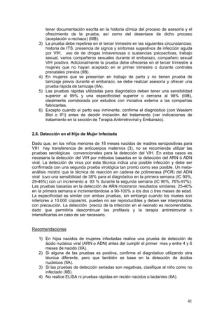 41
tener documentación escrita en la historia clínica del proceso de asesoría y el
ofrecimiento de la prueba, así como del desenlace de dicho proceso
(aceptación o rechazo) (IIIB).
3) La prueba debe repetirse en el tercer trimestre en las siguientes circunstancias:
historia de ITS, presencia de signos y síntomas sugestivos de infección aguda
por VIH, uso de de drogas intravenosas o sustancias psicoactivas, trabajo
sexual, varios compañeros sexuales durante el embarazo, compañero sexual
VIH positivo. Adicionalmente la prueba debe ofrecerse en el tercer trimestre a
mujeres que no hayan aceptado en el primer trimestre o durante controles
prenatales previos (IIB).
4) En mujeres que se presentan en trabajo de parto y no tienen prueba de
tamizaje previa durante el embarazo, se debe realizar asesoría y ofrecer una
prueba rápida de tamizaje (IIA).
5) Las pruebas rápidas utilizadas para diagnóstico deben tener una sensibilidad
superior al 99% y una especificidad superior o cercana al 98% (IIIB),
idealmente corroborada por estudios con iniciativa externa a las compañías
fabricantes.
6) Excepto cuando el parto sea inminente, confirme el diagnóstico (con Western
Blot o IFI) antes de decidir iniciación del tratamiento (ver indicaciones de
tratamiento en la sección de Terapia Antirretroviral y Embarazo).
2.6. Detección en el Hijo de Mujer Infectada
Dado que, en los niños menores de 18 meses nacidos de madres seropositivas para
VIH hay transferencia de anticuerpos maternos (3), no se recomienda utilizar las
pruebas serológicas convencionales para la detección del VIH. En estos casos es
necesaria la detección del VIH por métodos basados en la detección del ARN ó ADN
viral. La detección de virus por esta técnica indica una posible infección y debe ser
confirmada con una segunda prueba virológica tan pronto como sea posible. Un meta-
análisis mostró que la técnica de reacción en cadena de polimerasa (PCR) del ADN
viral tuvo una sensibilidad de 38% para el diagnóstico en la primera semana (IC 90%,
29-46%) con un incremento a 93 % durante la segunda semana (IC 90%, 76%-97%).
Las pruebas basadas en la detección de ARN mostraron resultados similares: 25-40%
en la primera semana e incrementándose a 90-100% a los dos o tres meses de edad.
La especificidad es similar con ambas pruebas, sin embargo cuando los niveles son
inferiores a 10.000 copias/mL pueden no ser reproducibles y deben ser interpretados
con precaución. La detección precoz de la infección en el neonato es recomendable,
dado que permitiría descontinuar las profilaxis y la terapia antirretroviral o
intensificarlas en caso de ser necesario.
Recomendaciones
1) En hijos nacidos de mujeres infectadas realice una prueba de detección de
ácido nucleico viral (ARN o ADN) antes del cumplir el primer mes y entre 4 y 6
meses de nacido (IIA).
2) Si alguna de las pruebas es positiva, confirme el diagnóstico utilizando otra
técnica diferente, pero que también se base en la detección de ácidos
nucleicos (IIA).
3) Si las pruebas de detección seriadas son negativas, clasifique al niño como no
infectado (IIB).
4) No realice ELISA ni pruebas rápidas en recién nacidos o lactantes (IIA).
 