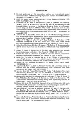 42
REFERENCIAS
1. Revised guidelines for HIV counseling, testing, and referral(and) revised
recommendations for HIV screening of pregnant women. MMWR Morb Mortal
Wkly Rep 2001;50(RR-19):1–85.
2. CDC. HIV testing among pregnant women – United States and Canada, 1998-
2001. MMWR 2003;51:1013-1016.
3. Guidelines for the Use of Antiretroviral Agents in Pediatric HIV Infection.
Working Group on Antiretroviral Therapy and Medical Management of HIV-
Infected Children convened by the National Resource Center at the François-
Xavier Bagnoud Center, UMDNJ. The Health Resources and Services
Administration (HRSA); and the National Institutes of Health (NIH)..Available at:
http://aidsinfo.nih.gov/guidelines/pediatric/PED_032405.pdf. Actualizado en
marzo 24, 2005.
4. Janssen RS, St. Louis ME, Satten GA, et al. HIV infection among patients in
U.S. acutecare hospitals: strategies for the counseling and testing of hospital
patients. New Eng J Med 1992 Aug 13;327(7):445-52.
5. O’Donnell C, O’Donnell L, San Doval A, Duran R, Labes K. Reductions in STD
infections subsequent to an STD clinic visit: using video-based patient
education to supplement provider interactions. Sex Transm Dis 1998;25:161–7.
6. Cohen DA, MacKinnon DP, Dent C, Mason HRC, Sullivan E. Group counseling
at STD clinics to promote use of condoms. Public Health Rep 1992;107:727–
31.
7. Cohen D, Dent C, MacKinnon D. Condom skills education and sexually
transmitted disease reinfection. J Sex Research 1991;28:139–44. 74.
8. Cohen DA, Dent C, MacKinnon D, Hahn G. Condoms for men, not women:
results of brief promotion programs. Sex Transm Dis 1992;19:245–51.
9. Kamb ML, Fishbein M, Douglas JM Jr, et al. Efficacy of risk-reduction
counseling to prevent human immunodeficiency virus and sexually transmitted
diseases: a randomized controlled trial. JAMA 1998;280:1161–7.
10. Sloand EM, Pitt E, Chiarello RJ, Nemo GJ. HIV testing. State of the art. JAMA.
1991;266(20):2861-6.
11. Mylonakis E, Paliou M, Lally M, Flanigan TP, Rich JD. Laboratory testing for
infection with the human immunodeficiency virus: established and novel
approaches. Am J Med. 2000;109(7):568-76.
12. van den Berk GE, Frissen PH, Regez RM, Rietra PJ.Evaluation of the rapid
immunoassay determine HIV 1/2 for detection of antibodies to human
immunodeficiency virus types 1 and 2. J Clin Microbiol. 2003;41(8):3868-9.
13. Nogueira SA, Lambert JS, Albuquerque AL, Rodrigues R, Reis S, Bornia R,
Dias M,Barbosa R, Sztanjbock D, Santos AL, Blattner W, Constantine NT.
Assessment of a rapid HIV test strategy during labor: a pilot study from Rio de
aneiro, Brazil.J Hum Virol. 2001 4(5):278-82.
14. Malone JD, Smith ES, Sheffield J, Bigelow D, Hyams KC, Beardsley SG, Lewis
RS, Roberts CR.Comparative evaluation of six rapid serological tests for HIV-1
antibody. J Acquir Immune Defic Syndr. 1993;6(2):115-9.
15. Van de Perre P, Simonon A, Msellati P, Hitimana DG, Vaira D, Bazubagira A,
Van Goethem C, Stevens AM, Karita E, Sondag-Thull D, et al. Postnatal
transmission of human immunodeficiency virus type 1 from mother to infant. A
prospective cohort study in Kigali, Rwanda. N Engl J Med. 1991 29;325(9):593-
8.
16. Arens MQ, Mundy LM, Amsterdam D, et al. Preclinical and clinical performance
of the Efoora test, a rapid test for detection of human immunodeficiency virus-
specific antibodies. J Clin Microbiol 2005; 12:86-92.
 