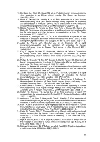 43
17. De Baets AJ, Edidi BS, Kasali MJ, et al. Pediatric human immunodeficiency
virus screening in an African district hospital. Clin Diagn Lab Immunol.
2005;12(1):86-92.
18. Rouet F, Ekouevi DK, Inwoley A, et al. Field evaluation of a rapid human
immunodeficiency virus (HIV) serial serologic testing algorithm for diagnosis
and differentiation of HIV type 1 (HIV-1), HIV-2, and dual HIV-1-HIV-2 infections
in West African pregnant women. J Clin Microbiol 2004; 42(9):4147-53.
19. Ribeiro-Rodrigues R, Ferreira da Silva Pinto Neto L, Cunha CB, Cabral VP,
Dietze R. Performance characteristics of a rapid new immunochromatographic
test for detection of antibodies to human immunodeficiency virus. Clin Diagn
Lab Immunol. 2003; 10(2):303-7.
20. Reynolds SJ, Ndongala LM, Luo CC, et al. Evaluation of a rapid test for the
detection of antibodies to human immunodeficiency virus type 1 and 2 in the
setting of multiple transmitted viral subtypes. Int J STD AIDS. 2002;13(3):171-3.
21. Aidoo S, Ampofo WK, Brandful JA, et al. Suitability of a rapid
immunochromatographic test for detection of antibodies to human
immunodeficiency virus in Ghana, West Africa. J Clin Microbiol 2001;
39(7):2572-5.
22. King SD, Wynter SH, Bain BC, Brown WA, Johnston JN, Delk AS. Comparison
of testing saliva and serum for detection of antibody to human
immunodeficiency virus in Jamaica, West Indies. J Clin Virol 2000;19(3): 157-
61.
23. Phillips S, Granade TC, Pau CP, Candal D, Hu DJ, Parekh BS. Diagnosis of
human immunodeficiency virus type 1 infection with different subtypes using
rapid tests. Clin Diagn Lab Immunol. 2000; 7(4):698-9.
24. Palmer CJ, Dubon JM, Koenig E, et al. Field evaluation of the Determine rapid
human immunodeficiency virus diagnostic test in Honduras and the Dominican
Republic. J Clin Microbiol 1999; 37(11):3698-700.
25. Arai H, Petchclai B, Khupulsup K, Kurimura T, Takeda K. Evaluation of a rapid
immunochromatographic test for detection of antibodies to human
immunodeficiency virus. J Clin Microbiol 1999; 37(2):367-70.
26. Kannangai R, Ramalingam S, Pradeepkumar S, Damodharam K, Sridharan G.
Hospital-Based Evaluation of Two Rapid Human Immunodeficiency Virus
Antibody Screening Tests. J Clin Microbiol 2000;38(9):3445-7.
27. Koblavi-Deme S, Maurice C, Yavo D, et al. Sensitivity and Specificity of Human
Immunodeficiency Virus Rapid Serologic Assays and Testing Algorithms in an
Antenatal Clinic in Abidjan, Ivory Coast. J Clin Microbiol 2001;39(5):1808-12.
28. Stetler HC, Granade TC, Nunez CA, et al. Field evaluation of rapid HIV
serologic tests for screening and confirming HIV-1 infection in Honduras. AIDS
1997; 11: 369-375.
29. Andersson S, da Silva Z, Norrgren H, Dias F, Biberfeld G. Field evaluation of
alternative testing strategies for diagnosis and differentiation of HIV-1 and HIV-2
infections in an HIV-1 and HIV-2-prevalent area. AIDS 1997; 11:1815–1822.
30. Lien TX, et al. Evaluation of rapid diagnostic tests for the detection of Human
Immunodeficiency Virus types 1 and 2, Hepatitis B surface antigen, and Syphilis
in Ho Chi Minh City, Vietnam. Am J Trop Med Hyg 2000;62(2):301-9.
31. Foglia G, Royster GD 4th
, Wasunna KM, et al. Use of rapid and conventional
testing technologies for human immunodeficiency virus type 1 serologic
screening in a rural Kenyan reference laboratory. J Clin Microbiol 2004;
42(8):3850-2.
32. Ng KP, Saw TL, Baki A, He J, Singh N, Lyles CM. Evaluation of a rapid test for
the detection of antibodies to human immunodeficiency virus type 1 and 2. Int J
STD AIDS. 1999;10(6):401-4.
33. Bulterys M, Jamieson DJ, O'Sullivan MJ, et al. Rapid HIV-1 testing during labor:
a multicenter study. JAMA 2004;292(2):219-23.
 