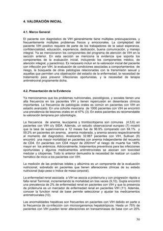 50
4. VALORACIÓN INICIAL
4.1. Marco General
El paciente con diagnóstico de VIH generalmente tiene múltiples preocupaciones, y
frecuentemente múltiples problemas físicos y emocionales. La complejidad del
paciente VIH positivo requiere de parte de los trabajadores de la salud esperanza,
confidencialidad, educación, experiencia, dedicación, buena comunicación, y manejo
integral. Ya se mencionaron los componentes del programa de atención de VIH en la
sección anterior. En esta sección se menciona la evidencia que soporta los
componentes de la evaluación inicial, incluyendo los componentes médico, de
atención integral, y paraclínico. Es necesario incluir en la valoración inicial del paciente
con infección por VIH, la evaluación de condiciones asociadas a comportamientos de
riesgo, la búsqueda de otras patologías relacionadas con la transmisión sexual y
aquellas que permiten una objetivación del estadío de la enfermedad, la necesidad de
tratamiento para prevenir infecciones oportunistas, y la necesidad de terapia
antirretroviral propiamente dicha.
4.2. Presentación de la Evidencia
Ya mencionamos que los problemas nutricionales, psicológicos, y sociales tienen una
alta frecuencia en los pacientes VIH y tienen repercusión en desenlaces clínicos
importantes. La frecuencia de patologías orales es común en pacientes con VIH en
estadío avanzado. En una cohorte mexicana de 1000 pacientes con VIH se encontró
una prevalencia de lesiones orales en el 47% (3). En estos pacientes es recomendable
la valoración temprana por odontología.
La frecuencia de anemia, leucopenia y trombocitopenia son comunes (4,5,6) en
pacientes con VIH o/y SIDA. Además, un estudio observacional europeo (7) mostró
que la tasa de supervivencia a 12 meses fue de 96.9% comparado con 84.1% y
59.2% en pacientes sin anemia, anemia moderada, y anemia severa respectivamente
al momento del diagnóstico. Analizando 32.867 pacientes con VIH, Sullivan (8)
encontró una mayor mortalidad en pacientes con anemia independiente del recuento
de CD4. En pacientes con CD4 mayor de 200/mm3
el riesgo de muerte fue 148%
mayor en los anémicos. Adicionalmente, tratamientos preventivos para las infecciones
oportunistas y algunos medicamentos antirretrovirales se asocian con toxicidad
medular y citopenias. Todo lo anterior demuestra la necesidad de realizar un cuadro
hemático de inicio a los pacientes con VIH.
La medición de las proteínas totales y albúmina es un componente de la evaluación
nutricional, sobretodo en pacientes que tienen alteraciones clínicas de su estado
nutricional (bajo peso o índice de masa corporal).
La enfermedad renal asociada a VIH se asocia a proteinuria y con progresión rápida a
falla renal Terminal, incrementando la mortalidad en tres veces (9,10). Gupta encontró
una prevalencia de 2% de enfermedad renal en pacientes con VIH y que la presencia
de proteinuria es un marcador de enfermedad renal en pacientes VIH (11). Además,
conocer la function renal de base permite seleccionar y ajustar los medicamentos
antirretrovirales (10).
Las anormalidades hepáticas son frecuentes en pacientes con VIH debido en parte a
la frecuencia de co-infección con microorganismos hepatotrópicos. Hasta un 75% de
pacientes con VIH pueden tener alteraciones en transaminasas de base con un 20%
 