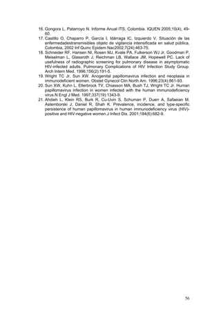 56
16. Gongora L, Patarroyo N. Informe Anual ITS, Colombia. IQUEN 2005;10(4), 49-
60.
17. Castillo O, Chaparro P, García I, Idárraga IC, Izquierdo V. Situación de las
enfermedadestransmisibles objeto de vigilancia intensificada en salud pública,
Colombia, 2002 Inf Quinc Epidem Nac2002;7(24):463-75.
18. Schneider RF, Hansen NI, Rosen MJ, Kvale PA, Fulkerson WJ Jr, Goodman P,
Meiselman L, Glassroth J, Reichman LB, Wallace JM, Hopewell PC. Lack of
usefulness of radiographic screening for pulmonary disease in asymptomatic
HIV-infected adults. Pulmonary Complications of HIV Infection Study Group.
Arch Intern Med. 1996;156(2):191-5.
19. Wright TC Jr, Sun XW. Anogenital papillomavirus infection and neoplasia in
immunodeficient women. Obstet Gynecol Clin North Am. 1996;23(4):861-93.
20. Sun XW, Kuhn L, Ellerbrock TV, Chiasson MA, Bush TJ, Wright TC Jr. Human
papillomavirus infection in women infected with the human immunodeficiency
virus.N Engl J Med. 1997;337(19):1343-9.
21. Ahdieh L, Klein RS, Burk R, Cu-Uvin S, Schuman P, Duerr A, Safaeian M,
Astemborski J, Daniel R, Shah K. Prevalence, incidence, and type-specific
persistence of human papillomavirus in human immunodeficiency virus (HIV)-
positive and HIV-negative women.J Infect Dis. 2001;184(6):682-9.
 