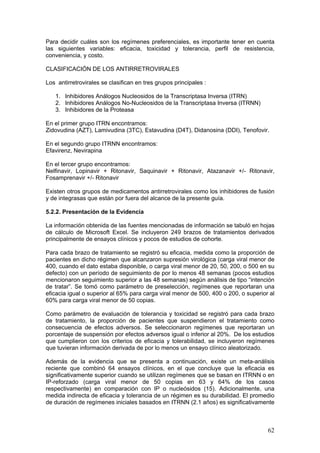 62
Para decidir cuáles son los regímenes preferenciales, es importante tener en cuenta
las siguientes variables: eficacia, toxicidad y tolerancia, perfil de resistencia,
conveniencia, y costo.
CLASIFICACIÓN DE LOS ANTIRRETROVIRALES
Los antirretrovirales se clasifican en tres grupos principales :
1. Inhibidores Análogos Nucleosidos de la Transcriptasa Inversa (ITRN)
2. Inhibidores Análogos No-Nucleosidos de la Transcriptasa Inversa (ITRNN)
3. Inhibidores de la Proteasa
En el primer grupo ITRN encontramos:
Zidovudina (AZT), Lamivudina (3TC), Estavudina (D4T), Didanosina (DDI), Tenofovir.
En el segundo grupo ITRNN encontramos:
Efavirenz, Nevirapina
En el tercer grupo encontramos:
Nelfinavir, Lopinavir + Ritonavir, Saquinavir + Ritonavir, Atazanavir +/- Ritonavir,
Fosamprenavir +/- Ritonavir
Existen otros grupos de medicamentos antirretrovirales como los inhibidores de fusión
y de integrasas que están por fuera del alcance de la presente guía.
5.2.2. Presentación de la Evidencia
La información obtenida de las fuentes mencionadas de información se tabuló en hojas
de cálculo de Microsoft Excel. Se incluyeron 249 brazos de tratamientos derivados
principalmente de ensayos clínicos y pocos de estudios de cohorte.
Para cada brazo de tratamiento se registró su eficacia, medida como la proporción de
pacientes en dicho régimen que alcanzaron supresión virológica (carga viral menor de
400, cuando el dato estaba disponible, o carga viral menor de 20, 50, 200, o 500 en su
defecto) con un período de seguimiento de por lo menos 48 semanas (pocos estudios
mencionaron seguimiento superior a las 48 semanas) según análisis de tipo “intención
de tratar”. Se tomó como parámetro de preselección, regímenes que reportaran una
eficacia igual o superior al 65% para carga viral menor de 500, 400 o 200, o superior al
60% para carga viral menor de 50 copias.
Como parámetro de evaluación de tolerancia y toxicidad se registró para cada brazo
de tratamiento, la proporción de pacientes que suspendieron el tratamiento como
consecuencia de efectos adversos. Se seleccionaron regímenes que reportaran un
porcentaje de suspensión por efectos adversos igual o inferior al 20%. De los estudios
que cumplieron con los criterios de eficacia y tolerabilidad, se incluyeron regímenes
que tuvieran información derivada de por lo menos un ensayo clínico aleatorizado.
Además de la evidencia que se presenta a continuación, existe un meta-análisis
reciente que combinó 64 ensayos clínicos, en el que concluye que la eficacia es
significativamente superior cuando se utilizan regímenes que se basan en ITRNN o en
IP-reforzado (carga viral menor de 50 copias en 63 y 64% de los casos
respectivamente) en comparación con IP o nucleósidos (15). Adicionalmente, una
medida indirecta de eficacia y tolerancia de un régimen es su durabilidad. El promedio
de duración de regímenes iniciales basados en ITRNN (2.1 años) es significativamente
 