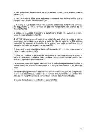 92
El TEC y el médico deben diseñar con el paciente un horario que se ajuste a su estilo
de vida (IIA).
El TEC o su relevo debe estar disponible y accesible para resolver dudas que el
paciente tenga acerca del tratamiento (IIB).
El médico y el TEC deben evaluar rutinariamente barreras de cumplimiento en visitas
de seguimiento y deben proveer al paciente retroalimentación acerca de su
desempeño (IIB).
El trabajador encargado de asesorar el cumplimiento (TEC) debe evaluar al paciente
antes de iniciar el tratamiento (IIB).
Si el TEC considera que el paciente no está listo para iniciar la terapia o que la
prescripción del médico no se ajusta al estilo de vida del paciente, el TEC está en
capacidad de posponer la iniciación de la terapia, pero debe comunicarse con el
médico en un plazo no mayor a una semana (IIIB).
El TEC debe evaluar al paciente presencialmente entre 10 y 15 días posteriores a la
iniciación del tratamiento (IIIB).
Durante las primeras 4 semanas del tratamiento, el TEC debe comunicarse con el
paciente, de manera presencial o no presencial, al menos una vez por semana para
evaluar cumplimiento y barreras (IIIB).
Las barreras detectadas deben discutirse con el médico tempranamente (durante el
primer mes) para realizar modificaciones a la terapia antirretroviral si es necesario
(IIIB)
Se recomiendan por lo menos dos sesiones presenciales de refuerzo del cumplimiento
al año, en el paciente que parece no tener barreras de cumplimiento. Las visitas deben
hacerse con mayor frecuencia si se identifican barreras de cumplimiento (IIB).
El uso de dispositivos de recordación es opcional (IIIC).
 