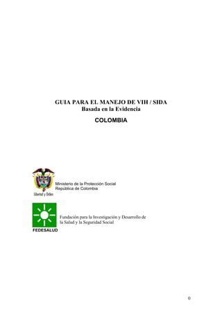 0
GUIA PARA EL MANEJO DE VIH / SIDA
Basada en la Evidencia
COLOMBIA
FEDESALUD
Ministerio de la Protección Social
República de Colombia
Fundación para la Investigación y Desarrollo de
la Salud y la Seguridad Social
 
