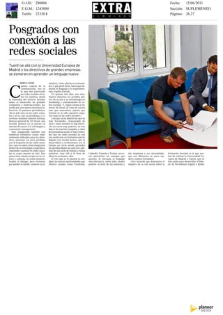 Impreso por Francisco Rincón Durán. Prohibida su reproducción.
                   O.J.D.: 280806                                                                                                                                    Fecha:   15/06/2011
                   E.G.M.: 1245000                                                                                                                                   Sección: SUPLEMENTO
                   Tarifa: 22320 €                                                                                                                                   Páginas: 26,27
     26                                                                                      250 MÁSTER                                             EL MUNDO, MIÉRCOLES 15 DE JUNIO DE 2011




     Posgrados con
     conexión a las
     redes sociales
     Tuenti se alía con la Universidad Europea de
     Madrid y los directivos de grandes empresas
     se esmeran en aprender un lenguaje nuevo

                 REBECA YANKE                   mósfera, cómo piensa su consumi-
                 ambio radical de la            dor y qué perfil tiene, hasta que do-



     C           comunicación, eso es
                 lo que han provocado
                 las redes sociales en to-
                 dos los ámbitos, desde
     la intimidad del entorno familiar
     hasta el desarrollo de grandes
     compañías y multinacionales, pa-
                                                minan el lenguaje y lo experimen-
                                                tan», explica Entrala.
                                                   En apenas tres días, sus estu-
                                                diantes dominan los posibles pla-
                                                nes de acción y la metodología en
                                                marketing y comunicación en re-
                                                des sociales. Y, según cuenta el di-
     sando por una nueva estructura la-         rector de Scool, se trata de cursos
     boral en el quehacer periodístico.         más que necesarios, puesto que
     «Si tu jefe está en las redes socia-       Entrala ve al «alto ejecutivo espa-
     les y tú no, hay un problema, y vi-        ñol ciego en las redes sociales».
     ceversa» sostiene Gustavo Entrala,            Una que ya ha abierto los ojos es
     director general de 101 Scool, una         Inés Fernández, responsable de
     escuela pionera en la puesta en            web y redes sociales en Ing Direct.
     marcha de cursos 2.0, estrategias y        «Es un curso muy práctico, en tres
     community management.                      días te da una foto completa y clara
        Han inaugurado también una              del panorama actual, te hace enten-
     tendencia formativa: clases espe-          der que las redes sociales no son
     cialmente indicadas para los direc-        una moda sino un fenómeno que ha
     tivos, personas un poco perdidas           llegado con mucha fuerza, que se
     con la irrupción de las redes socia-       desarrollará y evolucionará con el
     les y que no saben cómo integrarlas        tiempo; un curso donde aprendes
     dentro de su estrategia corporativa.       las peculiaridades de cada red, ade-
     «Aprender a pensar en redes socia-         más de una serie de buenas y malas
     les es como montar en bici. Hay            prácticas, muy útil a la hora de        Linkedin, Youtube y Twitter, así co-   dar respuesta a sus necesidades,    formación docente es el que aca-
     quien tiene miedo porque no lo co-         idear tus acciones», dice.              mo aprovechar las ventajas que         que son diferentes en estos me-     ban de realizar la Universidad Eu-
     noce y, además, no están acostum-             El reto que se le plantea es em-     aportan: la cercanía, el lenguaje      dios», explica Fernández.           ropea de Madrid y Tuenti, que se
     brados al diálogo, pero terminan           plear las nuevas oportunidades que      más informal y, sobre todo, «poder        Otro acuerdo que demuestra el    han unido para desarrollar el Más-
     por perder el miedo, conocen la at-        ofrecen canales como Facebook,          ponerte al nivel de los usuarios y     impacto de la red social sobre la   ter de Periodismo Digital y Redes
 