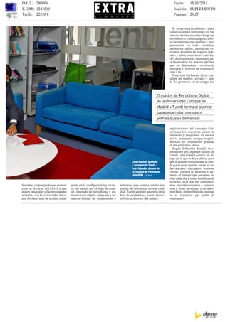 O.J.D.: 280806                                                                                                     Fecha:   15/06/2011
E.G.M.: 1245000                                                                                                    Sección: SUPLEMENTO
Tarifa: 22320 €
EL MUNDO, MIÉRCOLES 15 DE JUNIO DE 2011                                        250 MÁSTER                          Páginas: 26,27


                                                                                                                   El programa académico cubre         EM
                                                                                                                todas las áreas relevantes en los
                                                                                                                nuevos medios sociales: lenguaje
                                                                                                                periodístico, cultura digital, dise-   U
                                                                                                                ño de información; gestión y pro-
                                                                                                                gramación en redes sociales,
                                                                                                                marketing online, legislación re-
                                                                                                                                                       tr
                                                                                                                levante, modelos de negocio digi-
                                                                                                                tales y cómo ponerlos en marcha.
                                                                                                                                                       c
                                                                                                                «El alumno estará capacitado pa-
                                                                                                                ra desarrollar los nuevos perfiles
                                                                                                                                                       F
                                                                                                                que se demandan: community
                                                                                                                manager y director de comunica-        Se
                                                                                                                ción 2.0»                              líd
                                                                                                                   Para José Carlos del Arco, con-     un
                                                                                                                sultor en medios sociales y uno        es
                                                                                                                de los primeros en investigar las      so
                                                                                                                                                       em
                                                                                                                                                       qu
                                                                                                                                                       es
                                                                                                        El máster de Periodismo Digital                pr
                                                                                                                                                       ra
                                                                                                        de la Universidad Europea de                   eu
                                                                                                                                                       Só
                                                                                                        Madrid y Tuenti forma al alumno                Es
                                                                                                        para desarrollar los nuevos                    pe
                                                                                                                                                       so
                                                                                                        perfiles que se demandan                       en
                                                                                                                                                       su
                                                                                                                                                       En
                                                                                                                implicaciones del concepto Uni-        ch
                                                                                                                versidad 2.0, «la oferta actual de     eu
                                                                                                                másteres y posgrados es escasa         co
                                                                                                                por el momento, aunque experi-         as
                                                                                                                mentará un crecimiento gradual         pr
                                                                                                                en los próximos años».                 Lu
                                                                                                                   Según Sebastián Muriel, vice-       Br
                                                                                                                presidente de Corporate Affairs de     yB
                                                                                                                Tuenti, este máster «ofrece un di-     Ta
                                                                                                                bujo de lo que se hace ahora, para     in
                                                                                   Zaryn Dentzel, fundador      que el alumno conozca que se pue-      so
                                                                                   y consejero de Tuenti, y     de y que no se puede» hacer en re-     re
                                                                                   Luis Calandre, decano de     des sociales. «Atrapan», sostiene      Eu
                                                                                   la Facultad de Periodismo    Porras, «atraen la atención y au-      ca
                                                                                   de la UEM. / TUENTI          menta el tiempo que pasamos en         tra
                                                                                                                ellas cada día y están modificando     en
                                                                                                                la forma en la que nos comunica-       ut
Sociales, un posgrado que comen-     jando en la configuración y alcan-   informar, que contara con las em-     mos, nos relacionamos y conoce-        es
zará en el curso 2011-2012 y que     ce del máster, en el afán de crear   presas de referencia en esa reali-    mos a otras personas, y no sabe-       73
quiere responder a las necesidades   un posgrado de periodismo y co-      dad. Tuenti siempre aparecía en la    mos hasta dónde llegarán, porque       pe
actuales. «En la Universidad Euro-   municación digital, adaptado a las   lista de candidatos», cuenta Rober-   es un fenómeno que acaba de            las
pea llevaban más de un año traba-    nuevas formas de relacionarse e      to Porras, director del máster.       comenzar».                             qu
 