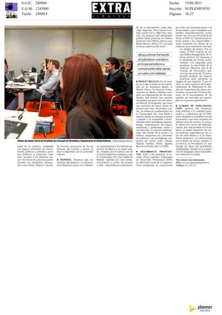 Impreso por Francisco Rincón Durán. Prohibida su reproducción.
          O.J.D.: 280806                                                                                                                                                  Fecha:   15/06/2011
          E.G.M.: 1245000                                                                                                                                                 Sección: SUPLEMENTO
          Tarifa: 24800 €                                                                                                                                                 Páginas: 36,37
     EL MUNDO, MIÉRCOLES 15 DE JUNIO DE 2011                                                        250 MÁSTER                                                                                               37
                                                                                                                                         les de la información, como San-       por tener una duración menor a la
                                                                                                                                         tiago Segurola, Paco García Cari-      de un máster y por ir dirigidos a un
                                                                                                                                         dad, Carlos Toro y Olga Viza. Ade-     público mayoritariamente profe-
                                                                                                                                         más, los alumnos más destacados        sional. Así, con una duración de 20
                                                                                                                                         podrán hacer prácticas en medios       horas, el PDP en Comunicación In-
                                                                                                                                         punteros como Marca, marca.com,        terna ayuda a los responsables a
                                                                                                                                         Radio Marca y Marca TV, así como       saber transmitir los valores de su
                                                                                                                                         en otras empresas del sector.          empresa para comunicar una bue-
                                                                                                                                                                                    na imagen de marca. Por su
                                                                                                                                                                                    parte, el PDP Experto en So-
                                                                                                                                          «Buscaofrecerformación                    cial Media Management, de 51
                                                                                                                                                                                    horas lectivas, da respuesta a
                                                                                                                                          actualizadaenunaépoca                     la demanda de formar profe-
                                                                                                                                                                                    sionales con capacidad para
                                                                                                                                          enlaqueperiodismoy                        gestionar la notoriedad de la
                                                                                                                                          comunicaciónestándando                    empresa. Mientras que el de
                                                                                                                                                                                    Gestión de Patrocinios que,
                                                                                                                                          unvuelcoalarealidad»                      con una duración de 25 horas,
                                                                                                                                                                                    permite analizar las mejores
                                                                                                                                                                                    prácticas para potenciar la
                                                                                                                                         e MODA Y BELLEZA. En un mun-           imagen de una empresa. Y, por úl-
                                                                                                                                         do en el que la moda se ha conver-     timo, el curso superior de Comer-
                                                                                                                                         tido en un fenómeno global, el         cialización de Publicidad en Me-
                                                                                                                                         Máster Telva y Yo Dona en Comu-        dios de Comunicación, busca pro-
                                                                                                                                         nicación de Moda y Belleza cum-        fundizar, a través de 375 horas lec-
                                                                                                                                         plirá las expectativas de los estu-    tivas, en el conocimiento de los
                                                                                                                                         diantes más fashion que quieran        agentes del mercado que partici-
                                                                                                                                         encaminar sus pasos en este entor-     pan en el proceso publicitario.
                                                                                                                                         no laboral. El programa, que tiene
                                                                                                                                         una duración de nueve meses en         e CURSOS DE ESPECIALIZA-
                                                                                                                                         horario part time –de octubre a ju-    CIÓN. Aportan una formación
                                                                                                                                         lio–, se realiza en colaboración con   muy próxima a la realidad profe-
                                                                                                                                         la Universidad CEU San Pablo y         sional y, a diferencia de los PDP,
                                                                                                                                         aborda, desde un enfoque práctico      están dirigidos a un público recién
                                                                                                                                         y pegado a la actualidad, conoci-      licenciado o que está cursando los
                                                                                                                                         mientos sobre periodismo especia-      últimos años de carrera. La escue-
                                                                                                                                         lizado, comunicación de marca,         la ofrece tres cursos de especiali-
                                                                                                                                         marketing y publicidad. Junto a        zación, dos relacionados con el de-
                                                                                                                                         sus docentes, la mayoría profesio-     porte: en Radio Deportiva (81 ho-
                                                                                                                                         nales del mundo de la moda y la        ras lectivas), impartido por las vo-
                                                                                                                                         belleza, despuntan los convenios       ces de radio Marca y el de Perio-
                                                                                                                                         de prácticas con prestigiosas em-      dismo Deportivo, en colaboración
     edición del máster oficial de Periodismo de la Escuela de Periodismo y Comunicación de Unidad Editorial. / SERGIO ENRÍQUEZ-NISTAL   presas del sector como Cibeles         con el diario de mismo nombre. Y
                                                                                                                                         Madrid Fashion Week, Agatha            un tercero, en Periodismo 2.0, que
     lidad de su claustro, integrado             Su horario presencial de fin de             en Comunicación y Periodismo de-            Ruiz de la Prada, Dior o LVMH.         enseña las bases del periodismo
     por figuras relevantes de institu-          semana (de octubre a junio), lo             portivo de Marca a su mejor alia-                                                  multimedida, basado en la conjun-
     ciones públicas y privadas, parti-          hace compatible con la actividad            do. Avalado por el número uno de            e DESARROLLO PROFESIO-                 ción de lenguajes entre el periodis-
     dos políticos y empresas. Ade-              laboral.                                    la prensa deportiva española y por          NAL. Junto a los másteres, la es-      mo tradicional y la Red.
     más, permite a los alumnos cur-                                                         la Universidad CEU San Pablo de             cuela ofrece también Programas
     sar tres meses de prácticas profe-          e DEPORTE. Mientras que los                 Madrid, apuesta por una forma-              de Desarrollo Profesional (PDP)        Para obtener más información:
     sionales en compañías destaca-              amantes del deporte y la informa-           ción práctica y online –de octubre          en diferentes áreas de la empresa.     Web: www.escuelaunidadeditorial.es
     das como Iberia, Repsol o Roche.            ción deportiva tienen en el Máster          a julio–, impartida por profesiona-         Estos programas se caracterizan        Teléfono: 914 435 167
 