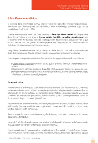 Información para el equipo de salud
GUIA PARA EL EQUIPO DE SALUD
ISSN 1852-1819 / ISSN 1852-219X (en línea)
2. Manifestaciones clínicas
El espectro de la enfermedad es muy amplio: varía desde episodios febriles inespecíficos au-
tolimitados hasta formas graves con insuficiencia renal o hemorragia pulmonar cuya tasa de
letalidad puede alcanzar el 50%.
La enfermedad puede tener dos fases distintas, la fase septicémica febril inicial que suele
durar de 4 a 7 días, a la que sigue la fase de estado (también conocida como inmune) que
se extiende entre 4 y 30 días y coincide con la aparición de anticuerpos circulantes y en la que
se producen los síntomas graves. Sin embargo, estas dos fases pueden ser clínicamente indis-
tinguibles, como ocurre en muchos casos graves.
Luego de un período de incubación promedio de 10 días (se han observado casos con un pe-
ríodo de incubación de 1 hasta 30 días), podrán aparecer las manifestaciones clínicas.
Entre las personas que desarrollan la enfermedad, se distinguen diferentes formas clínicas:
a) Leptospirosis anictérica (90%de los casos), que se presenta como un síndrome febril ines-
pecífico.
b) Leptospirosis ictérica o Síndrome de Weil (5-10%), que presenta diversos grados de com-
promisosistémico:insuficienciarenal,meningitis,neumonía,manifestacioneshemorrágicas.
c) Síndrome pulmonar hemorrágico grave.
Forma anictérica:
En esta forma, la enfermedad suele tener un curso benigno, con fiebre de 39-40°C de inicio
brusco y escalofríos, acompañada de mialgias y cefalea. Las mialgias pueden ser generalizadas
o localizadas en los músculos de las pantorrillas, paravertebrales, cinturas escapular y pelviana.
La cefalea es intensa y de predominio fronto-orbitario y hasta puede presentarse como un
síndrome meníngeo, con meningitis aséptica.
Frecuentemente, aparecen manifestaciones digestivas como anorexia, náuseas, vómitos, dolor
abdominal y diarrea y manifestaciones respiratorias como tos o dolor torácico. Un signo carac-
terístico es la inyección conjuntival.
Raramente pueden encontrarse hepatomegalia dolorosa y erupciones cutáneas de tipo macu-
lopapular y adenopatías.
Luego de 5 a 7 días de evolución de este síndrome febril agudo, si la enfermedad no se autoli-
mita, aparecen los signos y síntomas de afección sistémica.
En este período puede ser confundida con el inicio de enfermedades como influenza, dengue,
hantavirus, Fiebre Hemorrágica Argentina, rickettsiosis, malaria, triquinosis o por formas agudas
9
 