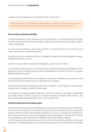 enfermedades infecciosas | leptospirosis
causadas por citomegalovirus, virus de Epstein Barr y otras virosis.
Forma ictérica (Síndrome de Weil)
En algunos pacientes la fase septicémica inicial evoluciona a una enfermedad ictérica grave,
con disfunción renal, fenómenos hemorrágicos, alteraciones hemodinámicas cardiacas, pulmo-
nares y neurológicas.
En este caso, los síntomas y signos que preceden a la ictericia suelen ser más intensos y de
mayor duración que en la forma anictérica.
Esta forma clínica se acompaña de dolor a la palpación abdominal y hepatomegalia en aproxi-
madamente 70% de los casos.
La ictericia es secundaria a colestasis intrahepática, y puede ser muy intensa.
La insuficiencia renal puede ser mínima por nefritis intersticial leve, pero puede llegar a formas
graves por necrosis tubular aguda, en general hipokalémica al comienzo, por ser una tubulo-
patía“perdedora de potasio”.
La miocarditis frecuentemente es secundaria a los trastornos metabólicos que aparecen como
consecuencia de la insuficiencia renal y de la disfunción hepática.
Frecuentemente aparecen petequias, equimosis y sangrado en los lugares de veno-punción,
hematemesis, hemoptisis, melena o enterorragia.
La afectación neurológica puede evidenciarse como un cuadro de meningitis, caracterizado
por cefalea intensa, vómitos y signos de irritación meníngea, semejando clínicamente y por
examen de líquido cefalorraquídeo (L.C.R) a una meningitis viral.
Síndrome pulmonar hemorrágico grave
El compromiso pulmonar, puede manifestarse como una neumonía aguda, en general del tipo
de las“neumonías atípicas”o en su forma más grave como hemorragia pulmonar. Los pacientes
pueden presentar escasa sintomatología respiratoria: tos seca y en ocasiones hemoptisis; las
formas graves transcurren con disnea, taquipnea, esputo hemoptoico o hemoptisis. Las altera-
ciones radiológicas se caracterizan por infiltrados intersticiales focales o difusos.
La hemorragia pulmonar, alveolar, cursa como un síndrome de distrés respiratorio, en general
anictérico, sin nefropatía grave y recuento de plaquetas normal o discretamente descendido.
10
Todo paciente con síndrome febril agudo (fiebre, mialgias, sin foco reconocido), y an-
tecedentes de riesgo para leptospirosis, debe ser considerado caso sospechoso.
 