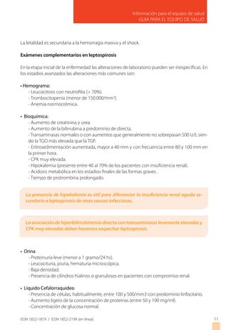 Información para el equipo de salud
GUIA PARA EL EQUIPO DE SALUD
ISSN 1852-1819 / ISSN 1852-219X (en línea)
La letalidad es secundaria a la hemorragia masiva y el shock.
Exámenes complementarios en leptospirosis
En la etapa inicial de la enfermedad las alteraciones de laboratorio pueden ser inespecíficas. En
los estadios avanzados las alteraciones más comunes son:
• Hemograma:
- Leucocitosis con neutrofilia (> 70%).
- Trombocitopenia (menor de 150.000/mm3
).
- Anemia normocrómica.
• Bioquímica:
- Aumento de creatinina y urea.
- Aumento de la bilirrubina a predominio de directa.
- Transaminasas normales o con aumentos que generalmente no sobrepasan 500 U/I, sien-
do la TGO más elevada que la TGP.
- Eritrosedimentación aumentada, mayor a 40 mm y con frecuencia entre 80 y 100 mm en
la primer hora.
- CPK muy elevada.
- Hipokalemia (presente entre 40 al 70% de los pacientes con insuficiencia renal).
- Acidosis metabólica en los estadios finales de las formas graves .
- Tiempo de protrombina prolongado.
• Orina
- Proteinuria leve (menor a 1 gramo/24 hs).
- Leucocituria, piuria, hematuria microscópica.
- Baja densidad.
- Presencia de cilindros hialinos o granulosos en pacientes con compromiso renal.
• Liquido Cefalorraquídeo
- Presencia de células, habitualmente, entre 100 y 500/mm3 con predominio linfocitario.
- Aumento ligero de la concentración de proteínas (entre 50 y 100 mg/ml).
- Concentración de glucosa normal.
11
La presencia de hipokalemia es útil para diferenciar la insuficiencia renal aguda se-
cundaria a leptospirosis de otras causas infecciosas.
La asociación de hiperbilirrubinemia directa con transaminasas levemente elevadas y
CPK muy elevadas deben hacernos sospechar leptospirosis.
 