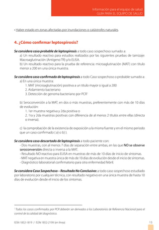 Información para el equipo de salud
GUIA PARA EL EQUIPO DE SALUD
ISSN 1852-1819 / ISSN 1852-219X (en línea)
• Haber estado en zonas afectadas por inundaciones o catástrofes naturales.
4. ¿Cómo confirmar leptospirosis?
Se considera caso probable de leptospirosis a todo caso sospechoso sumado a:
a) Un resultado reactivo para estudios realizados por las siguientes pruebas de tamizaje:
Macroaglutinación (Antígeno TR) y/o ELISA.
b) Un resultado reactivo para la prueba de referencia: microaglutinación (MAT) con título
menor a 200 en una única muestra.
Se considera caso confirmado de leptospirosis a todo Caso sospechoso o probable sumado a:
a) En una única muestra:
1. MAT (microaglutinación) positiva a un título mayor o igual a 200
2. Aislamiento bacteriano
3. Detección de genoma bacteriano por PCR1
b) Seroconversión a la MAT, en dos o más muestras, preferentemente con más de 10 días
de evolución:
1. 1er muestra negativa y 2da positiva o
2. 1ra y 2da muestras positivas con diferencia de al menos 2 títulos entre ellas (directa
o inversa).
c) la comprobación de la existencia de exposición a la misma fuente y en el mismo periodo
que un caso confirmado ( a) o b) ).
Se considera caso descartado de leptospirosis a todo paciente con:
- Dos muestras, con al menos 7 días de separación entre ambas, en las que NO se observe
seroconversión directa o inversa a la MAT.
- Resultado NO reactivo para ELISA en muestras de más de 10 días de inicio de síntomas.
- MAT negativa en muestra única de más de 10 días de evolución desde el inicio de síntomas.
- Diagnóstico laboratorial confirmatorio para otra enfermedad febril.
SeconsideraCasoSospechoso–ResultadoNoConclusivo: a todo caso sospechoso estudiado
por laboratorio por cualquier técnica, con resultado negativo en una única muestra de hasta 10
días de evolución desde el inicio de los síntomas.
13
1
Todos los casos confirmados por PCR deberán ser derivados a los Laboratorios de Referencia Nacional para el
control de la calidad del diagnóstico.
 