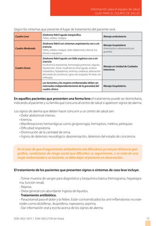 Información para el equipo de salud
GUIA PARA EL EQUIPO DE SALUD
ISSN 1852-1819 / ISSN 1852-219X (en línea) 15
Según los síntomas que presente el lugar de tratamiento del paciente será:
Cuadro Leve
Síndrome febril agudo inespecífico.
Fiebre, cefalea, mialgias.
Manejo ambulatorio
Cuadro Moderado
Síndrome febril con síntomas respiratorios con o sin
ictericia.
Fiebre, cefalea, mialgias, dolor abdominal, ictericia, tos,
disnea o taquipnea.
Manejo hospitalario
(internación u observación por
guardia).
Cuadro Grave
Síndrome febril agudo con falla orgánica con o sin
ictericia.
Insuficiencia respiratoria, hemorragia pulmonar, oliguria,
hipotensión, shock, insuficiencia renal aguda, acidosis
metabólica, hipokalemia, arritmias cardiacas, alternación
del estado de conciencia, signos de sangrado, Rx tórax con
infiltrados.
Manejo en Unidad de Cuidados
Intensivos.
Los lactantes y las mujeres embarazadas deben ser
internados independientemente de la gravedad del
cuadro clínico.
Manejo hospitalario.
En aquellos pacientes que presenten una forma leve el tratamiento puede ser domiciliario,
indicando al paciente y su familia que concurra al centro de salud si aparecen signos de alarma.
Los signos de alarma que deben hacer concurrir a un centro de salud son:
• Dolor abdominal intenso.
• Ictericia.
• Manifestaciones hemorrágicas como gingivorragia, hemoptisis, melena, petequias.
• Dificultad respiratoria.
• Disminución de la cantidad de orina.
• Signos de deterioro neurológico: desorientación, deterioro del estado de conciencia.
El tratamiento de los pacientes que presenten signos o síntomas de caso leve incluye:
- Tomar muestra de sangre para diagnóstico y bioquímica básica (hemograma, hepatogra-
ma, función renal).
- Reposo.
- Dieta general con abundante ingesta de líquidos.
- Tratamiento antibiótico.
- Paracetamol para el dolor y la fiebre. Están contraindicados los anti-inflamatorios no este-
roides como diclofenac, ibuprofeno, naproxeno, aspirina.
- Dar información oral y escrita acerca de los signos de alarma.
En el caso de que el seguimiento ambulatorio sea dificultoso ya sea por distancia geo-
gráfica, condiciones de riesgo social que dificulten su seguimiento, o se trate de una
mujer embarazada o un lactante, se debe dejar al paciente en observación.
 