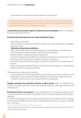 enfermedades infecciosas | leptospirosis
- Seguimiento a fin de detectar signos de alarma o complicaciones.
Los pacientes que presenten signos o síntomas de caso moderado deben ser manejados
en el segundo nivel de atención.
El tratamiento de los pacientes con cuadro moderado incluye:
• Ingreso para observación.
• Tomar muestra de sangre para diagnóstico y bioquímica básica (hemograma, hepatogra-
ma, función renal).
• Administrar tratamiento antibiótico.
• Administrar fluidos endovenosos para corrección de la hipovolemia o mantenimiento.
• Controlar periódicamente la función renal (UP de urea y creatinina).
• Reponer potasio si el paciente presenta hipokalemia.
• Suministrar oxígeno si hay evidencia de compromiso respiratorio: saturación de O2 menor
de 95%, aumento de la frecuencia respiratoria o esfuerzo respiratorio.
• Controlar la aparición de ictericia, oliguria, insuficiencia respiratoria, u otros signos de com-
plicación.
• Administrar paracetamol para el dolor y la fiebre, NO anti-inflamatorios no esteroides (di-
clofenac, ibuprofeno, naproxeno, aspirina).
Periódicamente se debe evaluar al paciente:
- Si hay aumento de frecuencia respiratoria u otra complicación, se debe considerar un caso
de leptospirosis grave y el paciente debe trasladarse a la Unidad de Cuidados Intensivos.
- Si presenta mejoría clínica, puede manejarse en forma ambulatoria.
Aquellos pacientes que presenten síntomas y signos graves deben ser atendidos en la
Unidad de Cuidados Intensivos, iniciando las medidas terapéuticas adecuadas para evitar las
complicaciones.
El tratamiento de los casos graves se basa principalmente en la terapia de soporte, correc-
ción del desequilibrio electrolítico y ácido base e incluye el cuidado específico de los órganos
afectados.
En caso de hemorragia pulmonar se debe considerar el uso de Desmopresina3
(Dosis: 0,3 µg/Kg
en 30 ml de Sol. Fisiológica a pasar en 30 minutos, pudiéndose repetir 2 a 3 veces en un periodo
de 12 a 24 horas).
16
3
Eventos adversos de la desmopresina: retención acuosa con hiponatremia (raro). Reporte de ACV o IAM en pa-
cientes ancianos o panvasculares.
Recordar que en los pacientes con menos de 7 días de evolución de la enfermedad,
la serología puede resultar negativa, por lo que se debe tomar una segunda muestra
para poder confirmar o descartar la enfermedad.
 