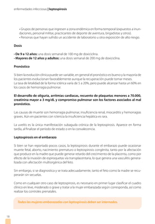 enfermedades infecciosas | leptospirosis
• Grupos de personas que ingresen a zona endémica en forma temporal (expuestos a inun-
daciones, personal militar, practicantes de deporte de aventura, brigadistas y otros).
• Personas que hayan sufrido un accidente de laboratorio u otra exposición de alto riesgo.
Dosis
• De 9 a 12 años: una dosis semanal de 100 mg de doxiciclina.
• Mayores de 12 años y adultos: una dosis semanal de 200 mg de doxiciclina.
Pronóstico
Si bien la evolución clínica puede ser variable, en general el pronóstico es bueno y la mayoría de
los pacientes evolucionan favorablemente aunque la recuperación puede tomar meses.
La tasa de letalidad de la forma ictérica varía de 5 a 20%, pero puede alcanzar hasta un 60% en
los casos de hemorragia pulmonar.
El desarrollo de oliguria, arritmias cardiacas, recuento de plaquetas menores a 70.000,
creatinina mayor a 3 mg/dL y compromiso pulmonar son los factores asociados al mal
pronóstico.
Las causas de muerte son hemorragia pulmonar, insuficiencia renal, miocarditis y hemorragias
graves. Aún en pacientes con ictericia la insuficiencia hepática es rara.
La uveítis es la única manifestación subaguda crónica de la leptospirosis. Aparece en forma
tardía, al finalizar el período de estado o en la convalecencia.
Leptospirosis en el embarazo
Si bien se han reportado pocos casos, la leptospirosis durante el embarazo puede ocasionar
muerte fetal, aborto, nacimiento prematuro o leptospirosis congénita, tanto por la afectación
que produce en la madre que puede generar retardo del crecimiento de la placenta, como por
efecto de la invasión de espiroquetas vía transplacentaria, lo que genera una vasculitis genera-
lizada con afectación multiorgánica del feto.
Sin embargo, si se diagnostica y se trata adecuadamente, tanto el feto como la madre se recu-
perarán sin secuelas.
Como en cualquier otro caso de leptospirosis, es necesario en primer lugar clasificar el cuadro
clínico en leve, moderado o grave y tratar a la mujer embarazada según corresponda, así como
realizar los controles prenatales.
18
Todas las mujeres embarazadas con leptospirosis deben ser internadas.
 