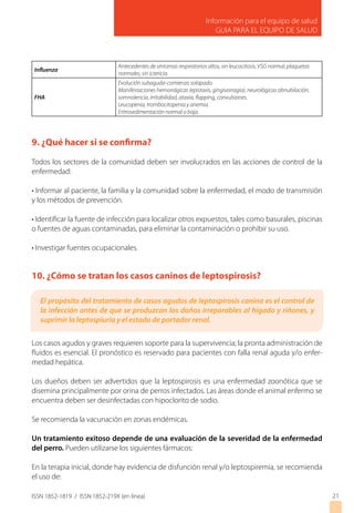 Información para el equipo de salud
GUIA PARA EL EQUIPO DE SALUD
ISSN 1852-1819 / ISSN 1852-219X (en línea)
Influenza
Antecedentes de síntomas respiratorios altos, sin leucocitosis, VSG normal, plaquetas
normales, sin ictericia.
FHA
Evolución subaguda-comienzo solapado.
Manifestaciones hemorrágicas (epistaxis, gingivorragia), neurológicas obnubilación,
somnolencia, irritabilidad, ataxia, flapping, convulsiones.
Leucopenia, trombocitopenia y anemia.
Eritrosedimentación normal o baja.
9. ¿Qué hacer si se confirma?
Todos los sectores de la comunidad deben ser involucrados en las acciones de control de la
enfermedad:
• Informar al paciente, la familia y la comunidad sobre la enfermedad, el modo de transmisión
y los métodos de prevención.
• Identificar la fuente de infección para localizar otros expuestos, tales como basurales, piscinas
o fuentes de aguas contaminadas, para eliminar la contaminación o prohibir su uso.
• Investigar fuentes ocupacionales.
10. ¿Cómo se tratan los casos caninos de leptospirosis?
Los casos agudos y graves requieren soporte para la supervivencia; la pronta administración de
fluidos es esencial. El pronóstico es reservado para pacientes con falla renal aguda y/o enfer-
medad hepática.
Los dueños deben ser advertidos que la leptospirosis es una enfermedad zoonótica que se
disemina principalmente por orina de perros infectados. Las áreas donde el animal enfermo se
encuentra deben ser desinfectadas con hipoclorito de sodio.
Se recomienda la vacunación en zonas endémicas.
Un tratamiento exitoso depende de una evaluación de la severidad de la enfermedad
del perro. Pueden utilizarse los siguientes fármacos:
En la terapia inicial, donde hay evidencia de disfunción renal y/o leptospiremia, se recomienda
el uso de:
21
El propósito del tratamiento de casos agudos de leptospirosis canina es el control de
la infección antes de que se produzcan los daños irreparables al hígado y riñones, y
suprimir la leptospiuria y el estado de portador renal.
 