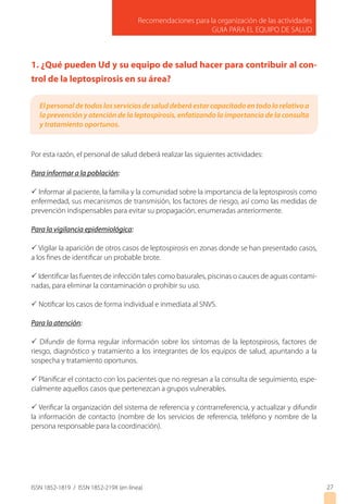 ISSN 1852-1819 / ISSN 1852-219X (en línea)
Recomendaciones para la organización de las actividades
GUIA PARA EL EQUIPO DE SALUD
27
1. ¿Qué pueden Ud y su equipo de salud hacer para contribuir al con-
trol de la leptospirosis en su área?
Por esta razón, el personal de salud deberá realizar las siguientes actividades:
Para informar a la población:
P Informar al paciente, la familia y la comunidad sobre la importancia de la leptospirosis como
enfermedad, sus mecanismos de transmisión, los factores de riesgo, así como las medidas de
prevención indispensables para evitar su propagación, enumeradas anteriormente.
Para la vigilancia epidemiológica:
P Vigilar la aparición de otros casos de leptospirosis en zonas donde se han presentado casos,
a los fines de identificar un probable brote.
P Identificar las fuentes de infección tales como basurales, piscinas o cauces de aguas contami-
nadas, para eliminar la contaminación o prohibir su uso.
P Notificar los casos de forma individual e inmediata al SNVS.
Para la atención:
P Difundir de forma regular información sobre los síntomas de la leptospirosis, factores de
riesgo, diagnóstico y tratamiento a los integrantes de los equipos de salud, apuntando a la
sospecha y tratamiento oportunos.
P Planificar el contacto con los pacientes que no regresan a la consulta de seguimiento, espe-
cialmente aquellos casos que pertenezcan a grupos vulnerables.
P Verificar la organización del sistema de referencia y contrarreferencia, y actualizar y difundir
la información de contacto (nombre de los servicios de referencia, teléfono y nombre de la
persona responsable para la coordinación).
Elpersonaldetodoslosserviciosdesaluddeberáestarcapacitadoentodolorelativoa
la prevención y atención de la leptospirosis, enfatizando la importancia de la consulta
y tratamiento oportunos.
 
