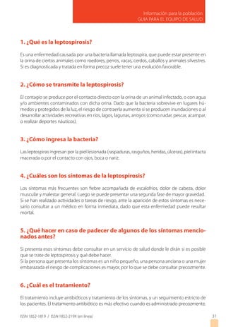 ISSN 1852-1819 / ISSN 1852-219X (en línea)
Información para la población
GUIA PARA EL EQUIPO DE SALUD
31
1. ¿Qué es la leptospirosis?
Es una enfermedad causada por una bacteria llamada leptospira, que puede estar presente en
la orina de ciertos animales como roedores, perros, vacas, cerdos, caballos y animales silvestres.
Si es diagnosticada y tratada en forma precoz suele tener una evolución favorable.
2. ¿Cómo se transmite la leptospirosis?
El contagio se produce por el contacto directo con la orina de un animal infectado, o con agua
y/o ambientes contaminados con dicha orina. Dado que la bacteria sobrevive en lugares hú-
medos y protegidos de la luz, el riesgo de contraerla aumenta si se producen inundaciones o al
desarrollar actividades recreativas en ríos, lagos, lagunas, arroyos (como nadar, pescar, acampar,
o realizar deportes náuticos).
3. ¿Cómo ingresa la bacteria?
Las leptospiras ingresan por la piel lesionada (raspaduras, rasguños, heridas, úlceras), piel intacta
macerada o por el contacto con ojos, boca o nariz.
4. ¿Cuáles son los síntomas de la leptospirosis?
Los síntomas más frecuentes son fiebre acompañada de escalofríos, dolor de cabeza, dolor
muscular y malestar general. Luego se puede presentar una segunda fase de mayor gravedad.
Si se han realizado actividades o tareas de riesgo, ante la aparición de estos síntomas es nece-
sario consultar a un médico en forma inmediata, dado que esta enfermedad puede resultar
mortal.
5. ¿Qué hacer en caso de padecer de algunos de los síntomas mencio-
nados antes?
Si presenta esos síntomas debe consultar en un servicio de salud donde le dirán si es posible
que se trate de leptospirosis y qué debe hacer.
Si la persona que presenta los síntomas es un niño pequeño, una persona anciana o una mujer
embarazada el riesgo de complicaciones es mayor, por lo que se debe consultar precozmente.
6. ¿Cuál es el tratamiento?
El tratamiento incluye antibióticos y tratamiento de los síntomas, y un seguimiento estricto de
los pacientes. El tratamiento antibiótico es más efectivo cuando es administrado precozmente.
 